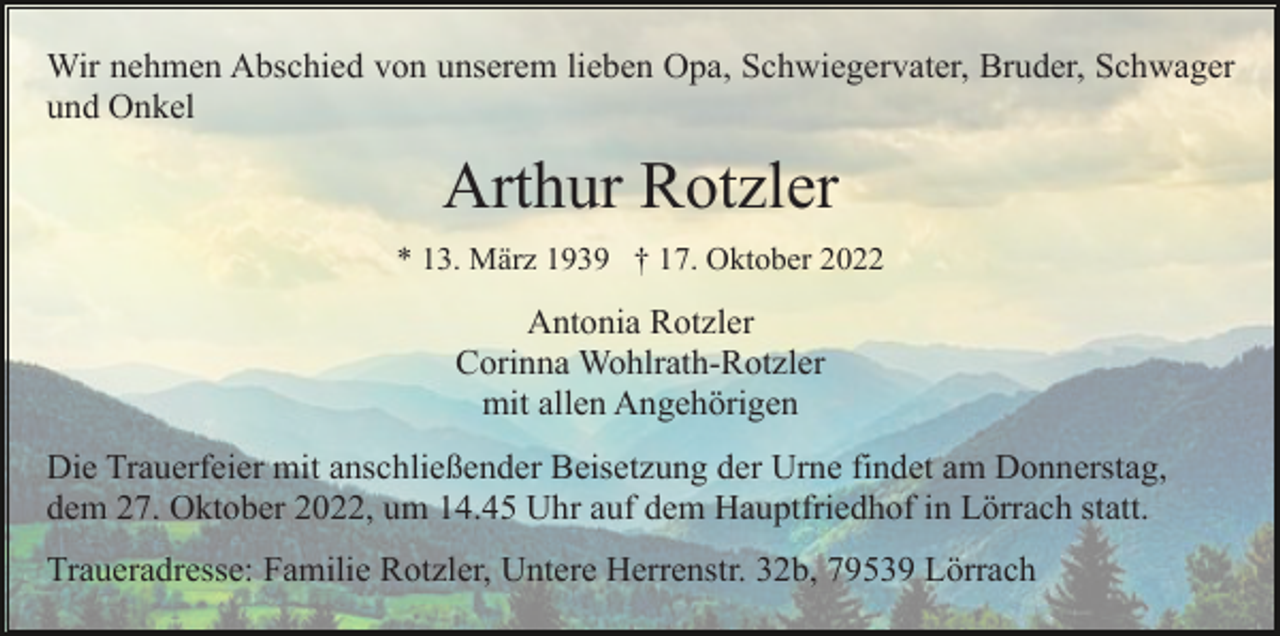 <p>Wir nehmen Abschied von unserem lieben Opa, Schwiegervater, Bruder, Schwager<br />und Onkel</p><p>Arthur Rotzler<br />* 13. März 1939 † 17. Oktober 2022</p><p>Antonia Rotzler<br />Corinna Wohlrath-Rotzler<br />mit allen Angehörigen<br />Die Trauerfeier mit anschließender Beisetzung der Urne findet am Donnerstag,<br />dem 27. Oktober 2022, um 14.45 Uhr auf dem Hauptfriedhof in Lörrach statt.<br />Traueradresse: Familie Rotzler, Untere Herrenstr. 32b, 79539 Lörrach</p>