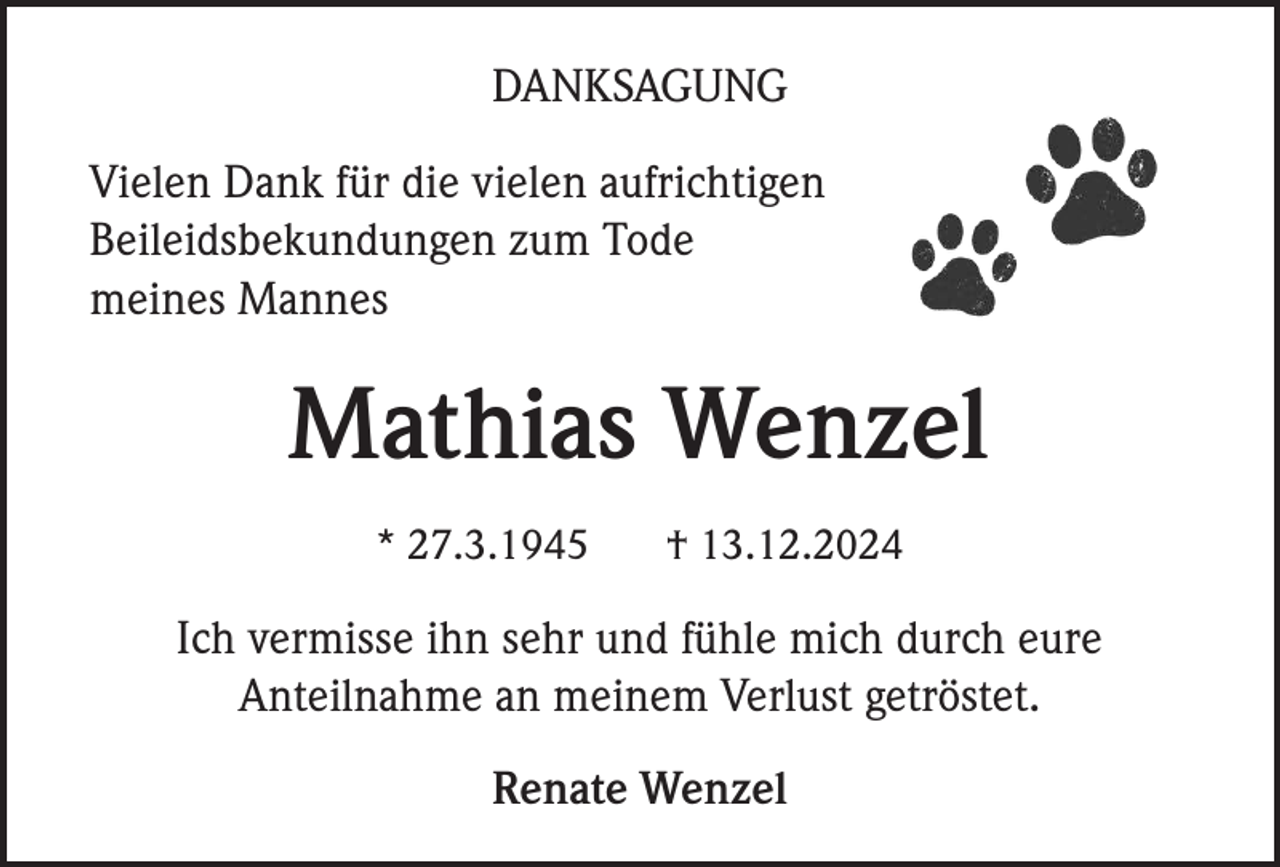 <p>DANKSAGUNG<br />Vielen Dank für die vielen aufrichtigen<br />Beileidsbekundungen zum Tode<br />meines Mannes</p><p>Mathias Wenzel<br />* 27.3.1945</p><p>† 13.12.2024</p><p>Ich vermisse ihn sehr und fühle mich durch eure<br />Anteilnahme an meinem Verlust getröstet.<br />Renate Wenzel</p>