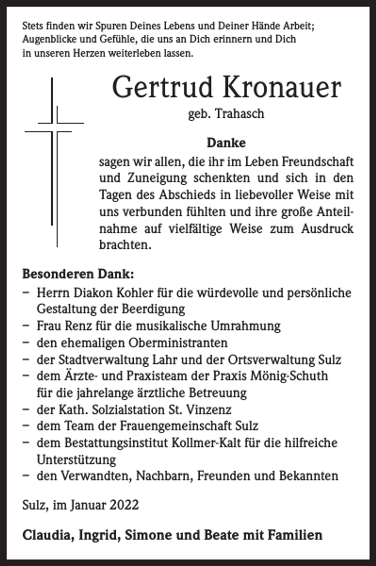 <p>Stets finden wir Spuren Deines Lebens und Deiner Hände Arbeit;<br />Augenblicke und Gefühle, die uns an Dich erinnern und Dich<br />in unseren Herzen weiterleben lassen.</p><p>Gertrud Kronauer<br />geb. Trahasch</p><p>Danke<br />sagen wir allen, die ihr im Leben Freundschaft<br />und Zuneigung schenkten und sich in den<br />­Tagen des Abschieds in liebevoller Weise mit<br />uns verbunden fühlten und ihre große Anteilnahme auf vielfältige Weise zum Ausdruck<br />brachten.<br />Besonderen Dank:<br />– Herrn Diakon Kohler für die würdevolle und persönliche<br />Gestaltung der Beerdigung<br />– Frau Renz für die musikalische Umrahmung<br />– den ehemaligen Oberministranten<br />– der Stadtverwaltung Lahr und der Ortsverwaltung Sulz<br />– dem Ärzte- und Praxisteam der Praxis Mönig-Schuth<br />für die jahrelange ärztliche Betreuung<br />– der Kath. Solzialstation St. Vinzenz<br />– dem Team der Frauengemeinschaft Sulz<br />– dem Bestattungsinstitut Kollmer-Kalt für die hilfreiche<br />Unterstützung<br />– den Verwandten, Nachbarn, Freunden und Bekannten<br />Sulz, im Januar 2022</p><p>Claudia, Ingrid, Simone und Beate mit Familien</p>