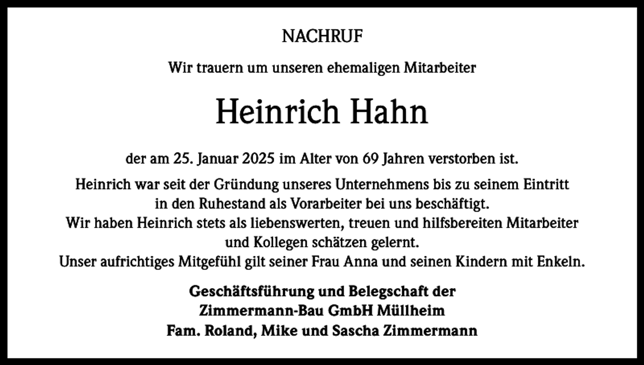 <p>NACHRUF<br />Wir trauern um unseren ehemaligen Mitarbeiter</p><p>Heinrich Hahn<br />der am 25. Januar 2025 im Alter von 69 Jahren verstorben ist.<br />Heinrich war seit der Gründung unseres Unternehmens bis zu seinem Eintritt<br />in den Ruhestand als Vorarbeiter bei uns beschäftigt.<br />Wir haben Heinrich stets als liebenswerten, treuen und hilfsbereiten Mitarbeiter<br />und Kollegen schätzen gelernt.<br />Unser aufrichtiges Mitgefühl gilt seiner Frau Anna und seinen Kindern mit Enkeln.<br />Geschäftsführung und Belegschaft der<br />Zimmermann-Bau GmbH Müllheim<br />Fam. Roland, Mike und Sascha Zimmermann</p>