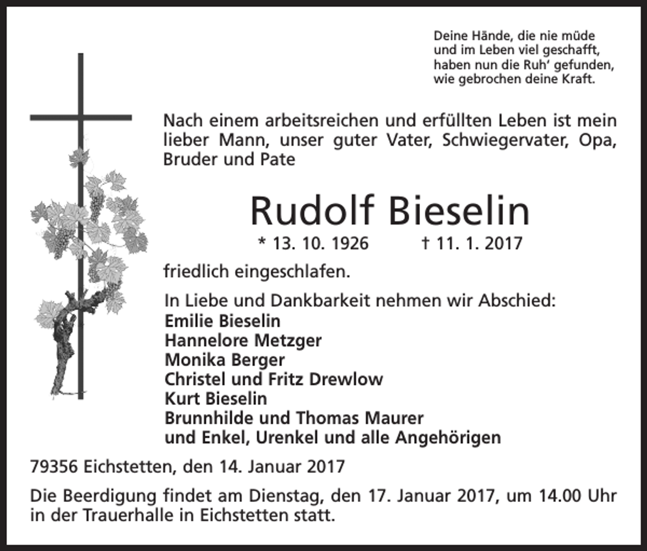 <p>Deine Hände, die nie müde<br />und im Leben viel geschafft,<br />haben nun die Ruh‘ gefunden,<br />wie gebrochen deine Kraft.</p><p>Nach einem arbeitsreichen und erfüllten Leben ist mein<br />lieber Mann, unser guter Vater, Schwiegervater, Opa,<br />Bruder und Pate</p><p>Rudolf Bieselin<br />* 13. 10. 1926 † 11. 1. 2017</p><p>friedlich eingeschlafen.</p><p>In Liebe und Dankbarkeit nehmen wir Abschied:<br />Emilie Bieselin<br />Hannelore Metzger<br />Monika Berger<br />Christel und Fritz Drewlow<br />Kurt Bieselin<br />Brunnhilde und Thomas Maurer<br />und Enkel, Urenkel und alle Angehörigen</p><p>79356 Eichstetten, den 14. Januar 2017<br />Die Beerdigung findet am Dienstag, den 17. Januar 2017, um 14.00 Uhr<br />in der Trauerhalle in Eichstetten statt.</p>