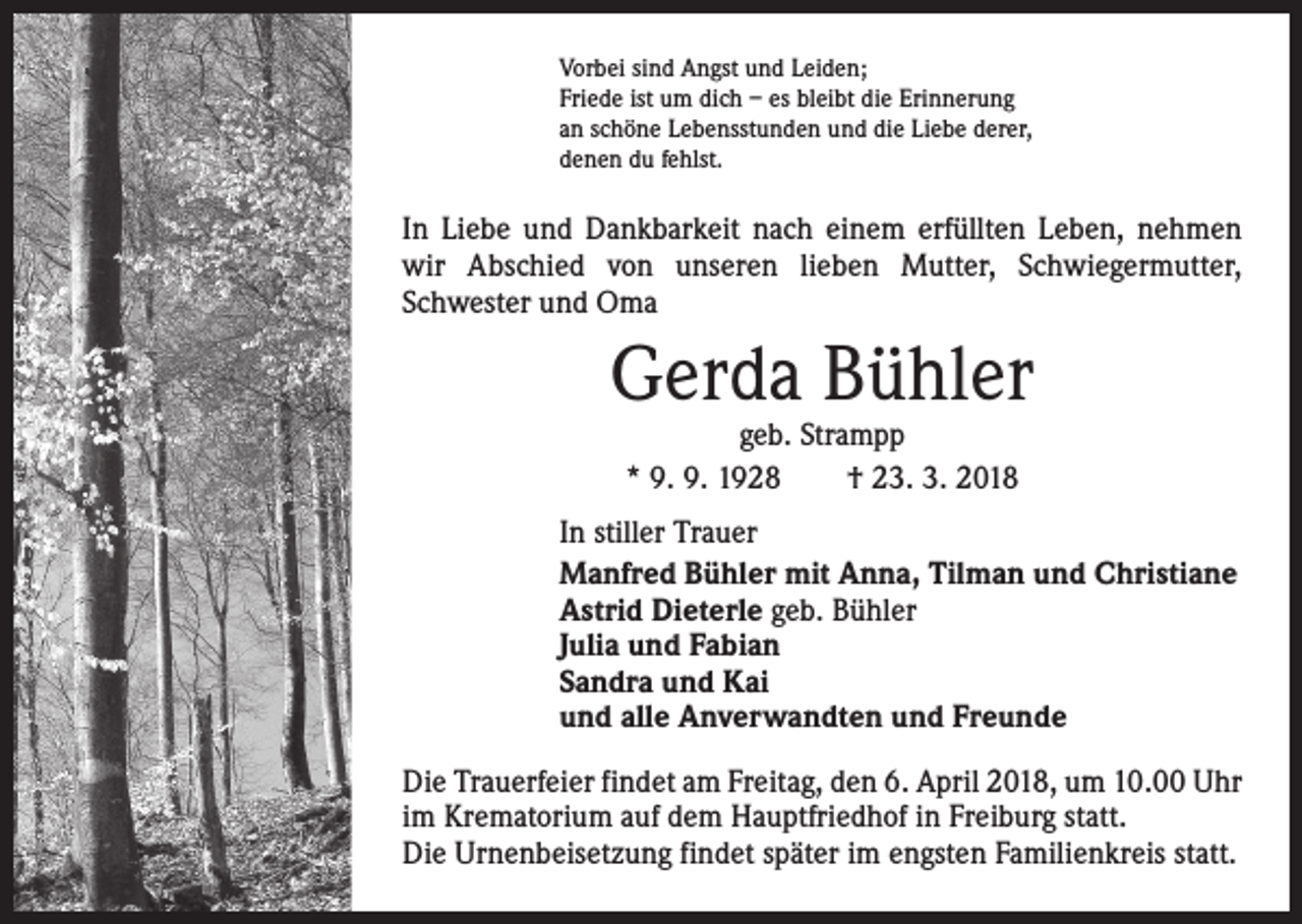 <p>Vorbei sind Angst und Leiden;<br />Friede ist um dich – es bleibt die Erinnerung<br />an schöne Lebensstunden und die Liebe derer,<br />denen du fehlst.</p><p>In Liebe und Dankbarkeit nach einem erfüllten Leben, ­nehmen<br />wir Abschied von unseren lieben Mutter, ­Schwiegermutter,<br />Schwester und Oma</p><p>Gerda Bühler<br />geb. Strampp<br />* 9. 9. 1928 † 23. 3. 2018</p><p>In stiller Trauer<br />Manfred Bühler mit Anna, Tilman und Christiane<br />Astrid Dieterle geb. Bühler<br />Julia und Fabian<br />Sandra und Kai<br />und alle Anverwandten und Freunde<br />Die Trauerfeier findet am Freitag, den 6. April 2018, um 10.00 Uhr<br />im Krematorium auf dem Hauptfriedhof in ­Freiburg statt.<br />Die Urnenbeisetzung findet später im engsten Familienkreis statt.</p>