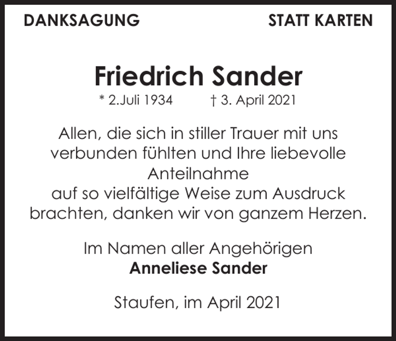 <p>DANKSAGUNG</p><p>STATT KARTEN</p><p>Friedrich Sander<br />* 2.Juli 1934</p><p>† 3. April 2021</p><p>Allen, die sich in stiller Trauer mit uns<br />verbunden fühlten und Ihre liebevolle<br />Anteilnahme<br />auf so vielfältige Weise zum Ausdruck<br />brachten, danken wir von ganzem Herzen.<br />Im Namen aller Angehörigen<br />Anneliese Sander<br />Staufen, im April 2021</p>