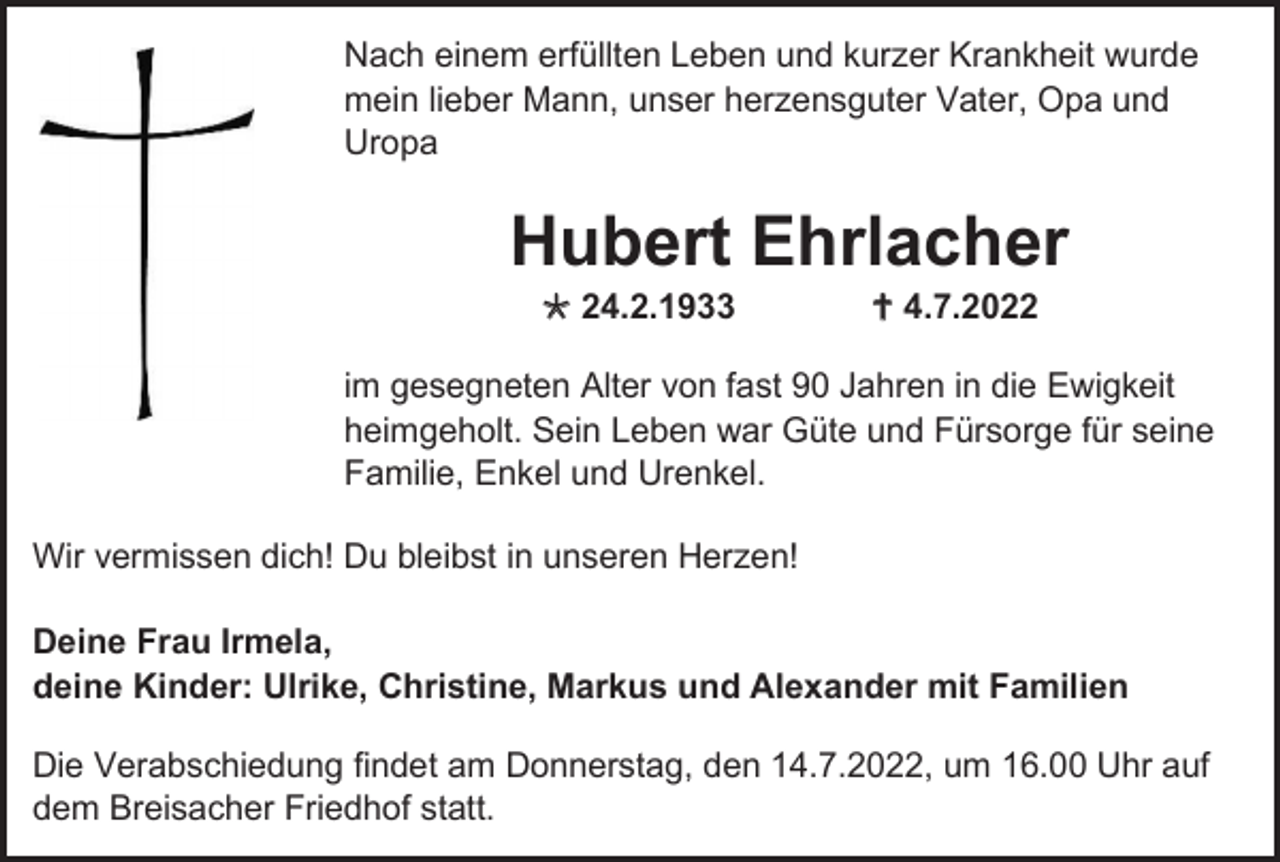 <p>Nach einem erfüllten Leben und kurzer Krankheit wurde<br />mein lieber Mann, unser herzensguter Vater, Opa und<br />Uropa</p><p>Hubert Ehrlacher<br /> 24.2.1933</p><p> 4.7.2022</p><p>im gesegneten Alter von fast 90 Jahren in die Ewigkeit<br />heimgeholt. Sein Leben war Güte und Fürsorge für seine<br />Familie, Enkel und Urenkel.<br />Wir vermissen dich! Du bleibst in unseren Herzen!<br />Deine Frau Irmela,<br />deine Kinder: Ulrike, Christine, Markus und Alexander mit Familien<br />Die Verabschiedung findet am Donnerstag, den 14.7.2022, um 16.00 Uhr auf<br />dem Breisacher Friedhof statt.</p>