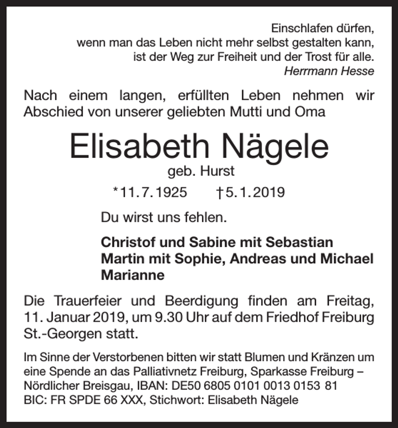 <p>Einschlafen dürfen,<br />wenn man das Leben nicht mehr selbst gestalten kann,<br />ist der Weg zur Freiheit und der Trost für alle.<br />Herrmann Hesse</p><p>Nach einem langen, erfüllten Leben nehmen wir<br />Abschied von unserer geliebten Mutti und Oma</p><p>Elisabeth Nägele<br />geb. Hurst<br />* 11. 7. 1925 † 5. 1. 2019</p><p>Du wirst uns fehlen.<br />Christof und Sabine mit Sebastian<br />Martin mit Sophie, Andreas und Michael<br />Marianne<br />Die Trauerfeier und Beerdigung finden am Freitag,<br />11. Januar 2019, um 9.30 Uhr auf dem Friedhof ­Freiburg<br />St.-Georgen statt.<br />Im Sinne der Verstorbenen bitten wir statt Blumen und Kränzen um<br />eine Spende an das Palliativnetz Freiburg, Sparkasse Freiburg –<br />Nördlicher Breisgau, IBAN: DE50 6805 0101 0013 0153 81<br />BIC: FR SPDE 66 XXX, Stichwort: Elisabeth Nägele</p>