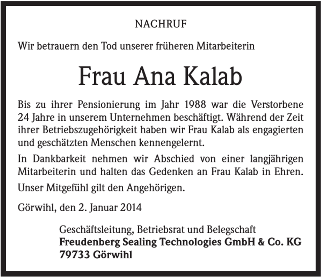 <p>NACHRUF<br />Wir betrauern den Tod unserer früheren Mitarbeiterin</p><p>Frau Ana Kalab<br />Bis zu ihrer Pensionierung im Jahr 1988 war die Verstorbene<br />24 Jahre in unserem Unternehmen beschäftigt. Während der Zeit<br />ihrer Betriebszugehörigkeit haben wir Frau Kalab als engagierten<br />und geschätzten Menschen kennengelernt.<br />In Dankbarkeit nehmen wir Abschied von einer langjährigen<br />Mitarbeiterin und halten das Gedenken an Frau Kalab in Ehren.<br />Unser Mitgefühl gilt den Angehörigen.<br />Görwihl, den 2. Januar 2014<br />Geschäftsleitung, Betriebsrat und Belegschaft<br />Freudenberg Sealing Technologies GmbH &amp; Co. KG<br />79733 Görwihl</p>