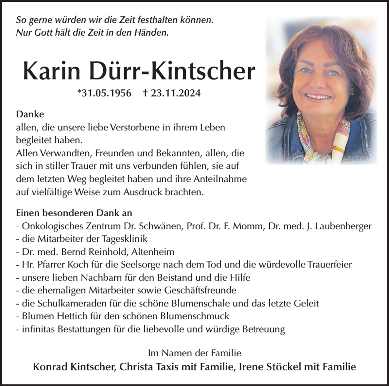 <p>So gerne würden wir die Zeit festhalten können.<br />Nur Gott hält die Zeit in den Händen.</p><p>Karin Dürr-Kintscher<br />*31.05.1956</p><p>† 23.11.2024</p><p>Danke<br />allen, die unsere liebe Verstorbene in ihrem Leben<br />begleitet haben.<br />Allen Verwandten, Freunden und Bekannten, allen, die<br />sich in stiller Trauer mit uns verbunden fühlen, sie auf<br />dem letzten Weg begleitet haben und ihre Anteilnahme<br />auf vielfältige Weise zum Ausdruck brachten.<br />Einen besonderen Dank an<br />- Onkologisches Zentrum Dr. Schwänen, Prof. Dr. F. Momm, Dr. med. J. Laubenberger<br />- die Mitarbeiter der Tagesklinik<br />- Dr. med. Bernd Reinhold, Altenheim<br />- Hr. Pfarrer Koch für die Seelsorge nach dem Tod und die würdevolle Trauerfeier<br />- unsere lieben Nachbarn für den Beistand und die Hilfe<br />- die ehemaligen Mitarbeiter sowie Geschäftsfreunde<br />- die Schulkameraden für die schöne Blumenschale und das letzte Geleit<br />- Blumen Hettich für den schönen Blumenschmuck<br />- infinitas Bestattungen für die liebevolle und würdige Betreuung<br />Im Namen der Familie</p><p>Konrad Kintscher, Christa Taxis mit Familie, Irene Stöckel mit Familie</p>