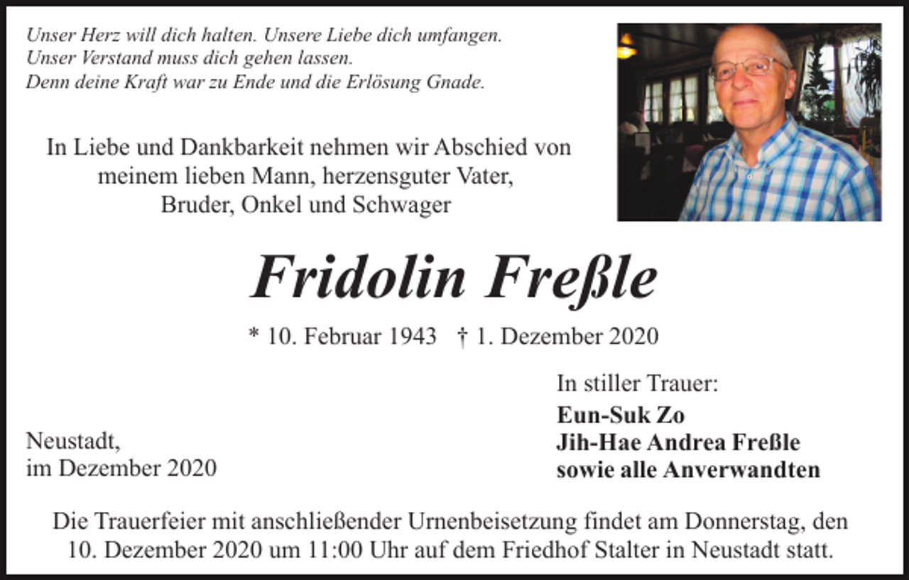 <p>Unser Herz will dich halten. Unsere Liebe dich umfangen.<br />Unser Verstand muss dich gehen lassen.<br />Denn deine Kraft war zu Ende und die Erlösung Gnade.</p><p>In Liebe und Dankbarkeit nehmen wir Abschied von<br />meinem lieben Mann, herzensguter Vater,<br />Bruder, Onkel und Schwager</p><p>Fridolin Freßle<br />* 10. Februar 1943 † 1. Dezember 2020</p><p>Neustadt,<br />im Dezember 2020</p><p>In stiller Trauer:<br />Eun-Suk Zo<br />Jih-Hae Andrea Freßle<br />sowie alle Anverwandten</p><p>Die Trauerfeier mit anschließender Urnenbeisetzung findet am Donnerstag, den<br />10. Dezember 2020 um 11:00 Uhr auf dem Friedhof Stalter in Neustadt statt.</p>