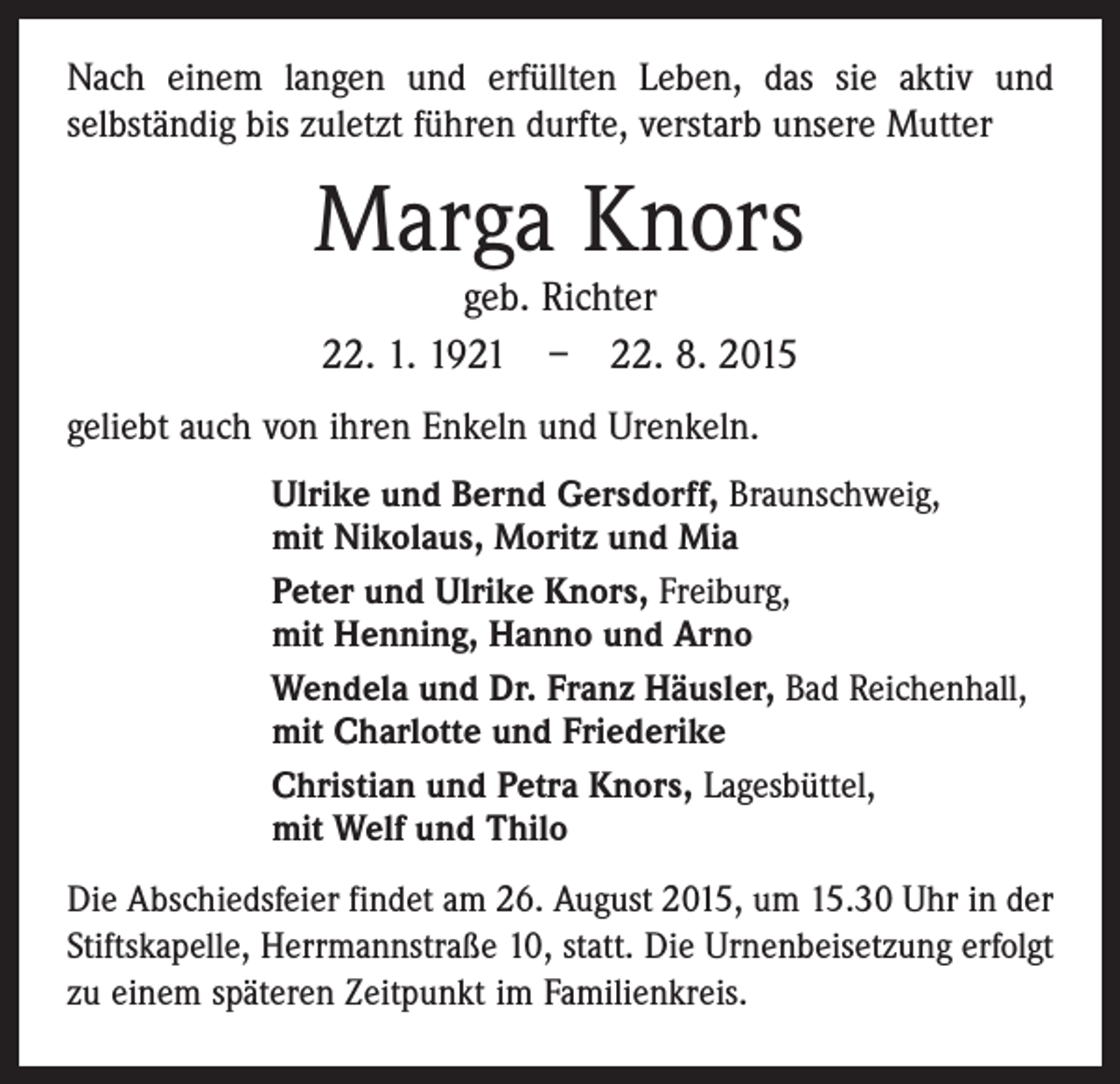 <p>Nach einem langen und erfüllten Leben, das sie aktiv und<br />selbständig bis zuletzt führen durfte, verstarb unsere Mutter</p><p>Marga Knors<br />geb. Richter<br />22. 1. 1921 – 22. 8. 2015</p><p>geliebt auch von ihren Enkeln und Urenkeln.<br />Ulrike und Bernd Gersdorff, Braunschweig,<br />mit Nikolaus, Moritz und Mia<br />Peter und Ulrike Knors, Freiburg,<br />mit Henning, Hanno und Arno<br />Wendela und Dr. Franz Häusler, Bad Reichenhall,<br />mit Charlotte und Friederike<br />Christian und Petra Knors, Lagesbüttel,<br />mit Welf und Thilo<br />Die Abschiedsfeier findet am 26. August 2015, um 15.30 Uhr in der<br />Stiftskapelle, Herrmannstraße 10, statt. Die Urnenbeisetzung erfolgt<br />zu einem späteren Zeitpunkt im Familienkreis.</p>