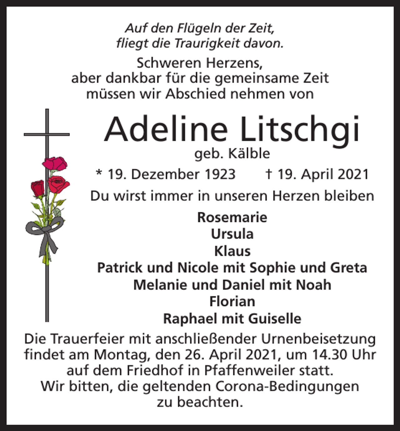 <p>Auf den Flügeln der Zeit,<br />fliegt die Traurigkeit davon.</p><p>Schweren Herzens,<br />aber dankbar für die gemeinsame Zeit<br />müssen wir Abschied nehmen von</p><p>Adeline<br />Litschgi<br />geb. Kälble<br />* 19. Dezember 1923 † 19. April 2021<br />Du wirst immer in unseren Herzen bleiben<br />Rosemarie<br />Ursula<br />Klaus<br />Patrick und Nicole mit Sophie und Greta<br />Melanie und Daniel mit Noah<br />Florian<br />Raphael mit Guiselle<br />Die Trauerfeier mit anschließender Urnenbeisetzung<br />findet am Montag, den 26. April 2021, um 14.30 Uhr<br />auf dem Friedhof in Pfaffenweiler statt.<br />Wir bitten, die geltenden Corona-Bedingungen<br />zu beachten.</p>