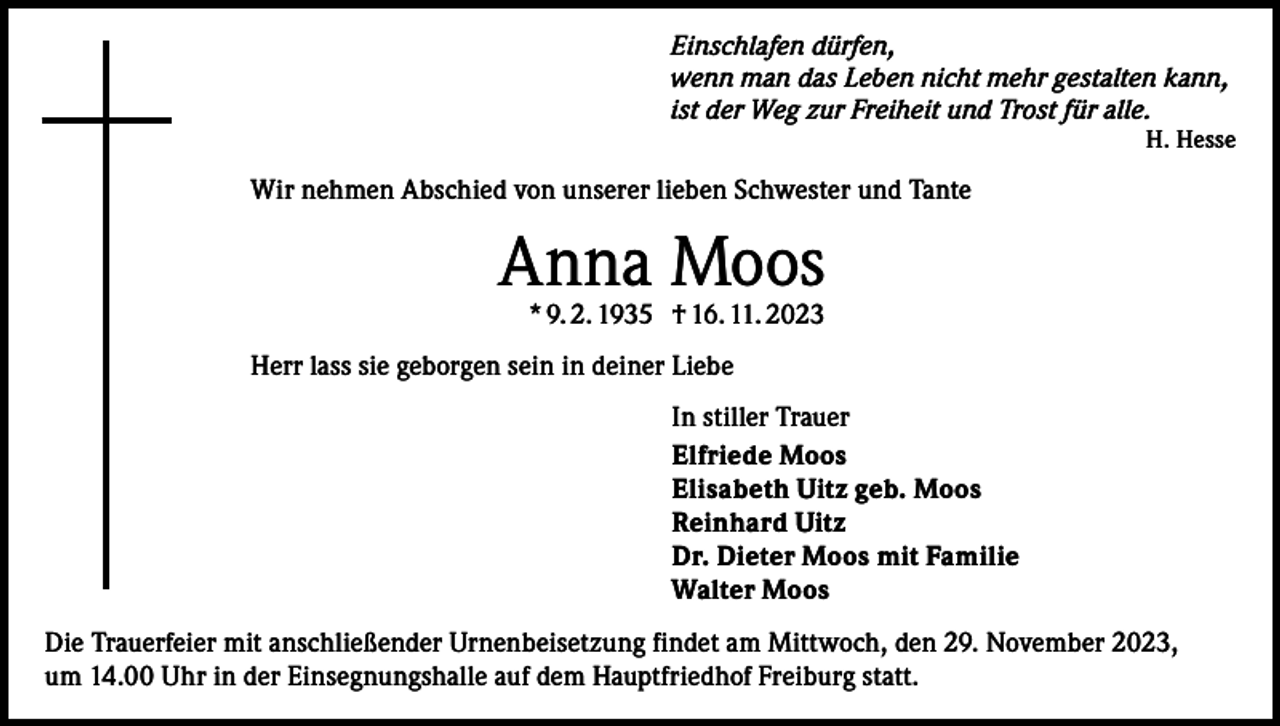 <p>Einschlafen dürfen,<br />wenn man das Leben nicht mehr gestalten kann,<br />ist der Weg zur Freiheit und Trost für alle.</p><p>H. Hesse</p><p>Wir nehmen Abschied von unserer lieben Schwester und Tante</p><p>Anna Moos<br />* 9. 2. 1935 † 16. 11. 2023</p><p>Herr lass sie geborgen sein in deiner Liebe<br />In stiller Trauer<br />Elfriede Moos<br />Elisabeth Uitz geb. Moos<br />Reinhard Uitz<br />Dr. Dieter Moos mit Familie<br />Walter Moos<br />Die Trauerfeier mit anschließender Urnenbeisetzung findet am Mittwoch, den 29. November 2023,<br />um 14.00 Uhr in der Einsegnungshalle auf dem Hauptfriedhof Freiburg statt.</p>