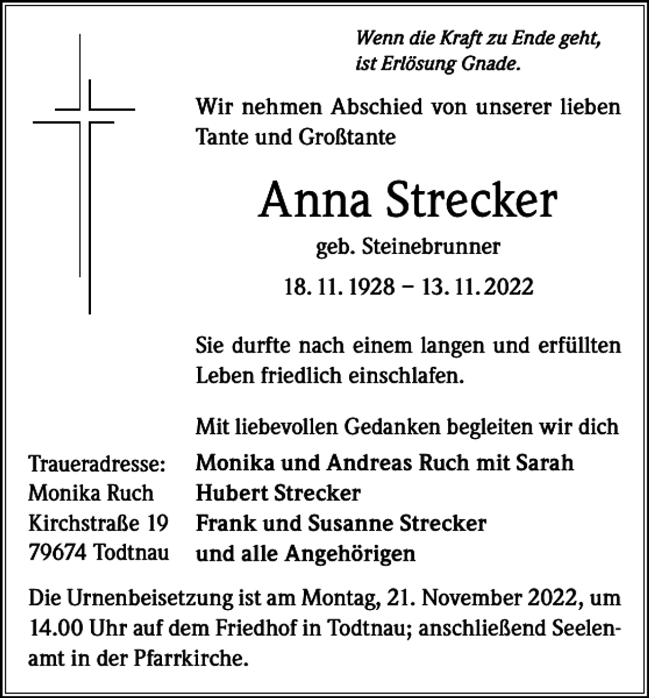 <p>Wenn die Kraft zu Ende geht,<br />ist Erlösung Gnade.</p><p>Wir nehmen Abschied von unserer lieben<br />Tante und Großtante</p><p>Anna Strecker<br />geb. Steinebrunner<br />18. 11. 1928 – 13. 11. 2022<br />Sie durfte nach einem langen und erfüllten<br />Leben friedlich einschlafen.<br />Mit liebevollen Gedanken begleiten wir dich<br />Traueradresse:<br />Monika Ruch<br />Kirchstraße 19<br />79674 Todtnau</p><p>Monika und Andreas Ruch mit Sarah<br />Hubert Strecker<br />Frank und Susanne Strecker<br />und alle Angehörigen</p><p>Die Urnenbeisetzung ist am Montag, 21. November 2022, um<br />14.00 Uhr auf dem Friedhof in Todtnau; anschließend Seelenamt in der Pfarrkirche.</p>