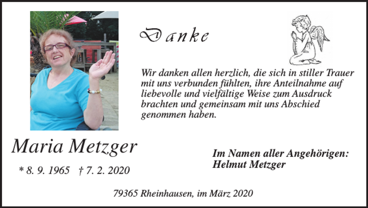 <p>Wir danken allen herzlich, die sich in stiller Trauer<br />mit uns verbunden fühlten, ihre Anteilnahme auf<br />liebevolle und vielfältige Weise zum Ausdruck<br />brachten und gemeinsam mit uns Abschied<br />genommen haben.</p><p>Maria Metzger<br />* 8. 9. 1965 † 7. 2. 2020</p><p>Im Namen aller Angehörigen:<br />Helmut Metzger</p><p>79365 Rheinhausen, im März 2020</p>