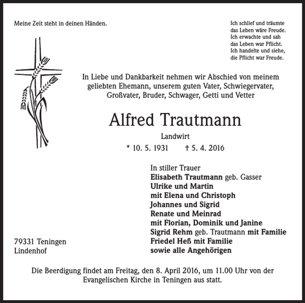 <p>Meine Zeit steht in deinen Händen.</p><p>Ich schlief und träumte<br />das Leben wäre Freude.<br />Ich erwachte und sah<br />das Leben war Pflicht.<br />Ich handelte und siehe,<br />die Pflicht war Freude.</p><p>In Liebe und Dankbarkeit nehmen wir Abschied von meinem<br />geliebten Ehemann, unserem guten Vater, Schwiegervater,<br />Großvater, Bruder, Schwager, Getti und Vetter</p><p>Alfred Trautmann<br />Landwirt<br />* 10. 5. 1931 † 5. 4. 2016</p><p>79331 Teningen<br />Lindenhof</p><p>In stiller Trauer<br />Elisabeth Trautmann geb. Gasser<br />Ulrike und Martin<br />mit Elena und Christoph<br />Johannes und Sigrid<br />Renate und Meinrad<br />mit Florian, Dominik und Janine<br />Sigrid Rehm geb. Trautmann mit Familie<br />Friedel Heß mit Familie<br />sowie alle Angehörigen</p><p>Die Beerdigung findet am Freitag, den 8. April 2016, um 11.00 Uhr von der<br />Evangelischen Kirche in Teningen aus statt.</p>