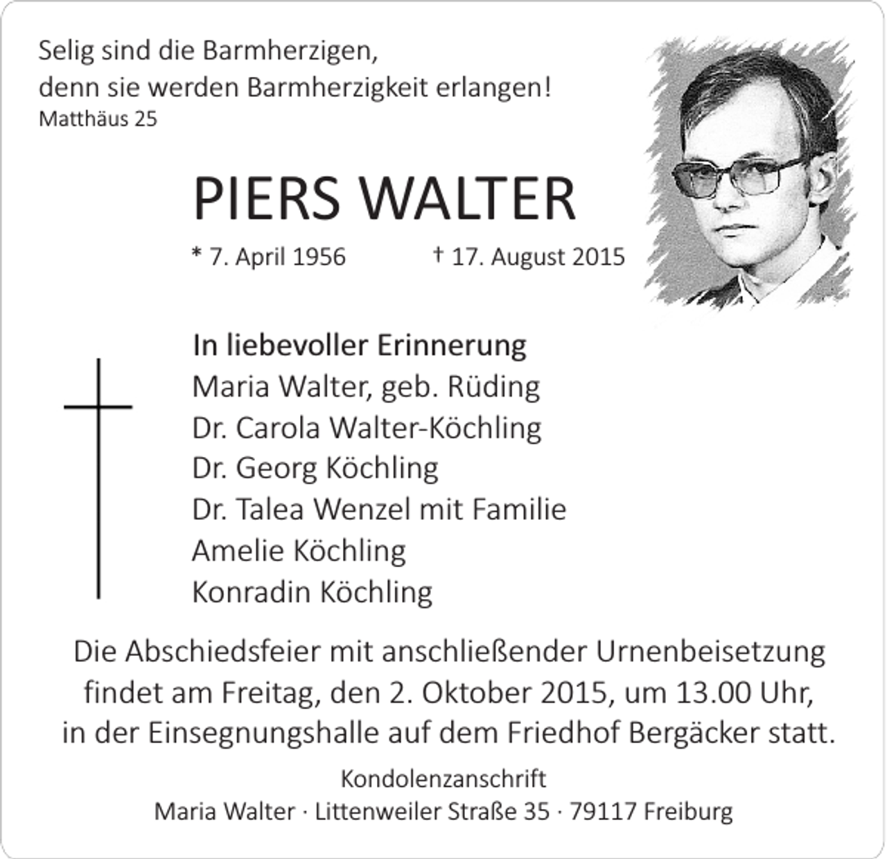 <p>Selig sind die Barmherzigen,<br />denn sie werden Barmherzigkeit erlangen!<br />Matthäus 25</p><p>PIERS WALTER<br />* 7. April 1956</p><p>† 17. August 2015</p><p>In liebevoller Erinnerung<br />Maria Walter, geb. Rüding<br />Dr. Carola Walter-Köchling<br />Dr. Georg Köchling<br />Dr. Talea Wenzel mit Familie<br />Amelie Köchling<br />Konradin Köchling<br />Die Abschiedsfeier mit anschließender Urnenbeisetzung<br />findet am Freitag, den 2. Oktober 2015, um 13.00 Uhr,<br />in der Einsegnungshalle auf dem Friedhof Bergäcker statt.<br />Kondolenzanschrift<br />Maria Walter · Littenweiler Straße 35 · 79117 Freiburg</p>