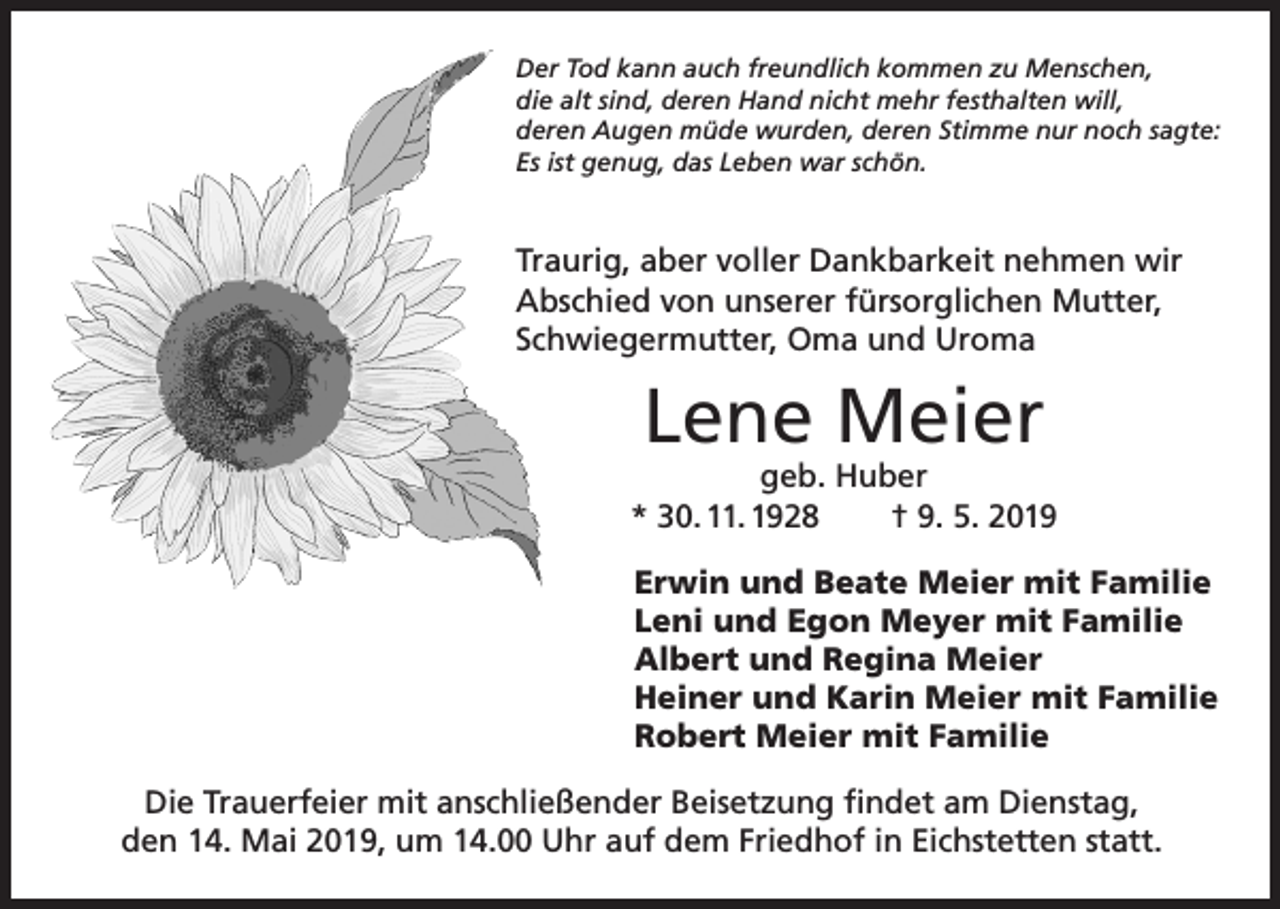 <p>Der Tod kann auch freundlich kommen zu Menschen,<br />die alt sind, deren Hand nicht mehr festhalten will,<br />deren Augen müde wurden, deren Stimme nur noch sagte:<br />Es ist genug, das Leben war schön.</p><p>Traurig, aber voller Dankbarkeit nehmen wir<br />Abschied von unserer fürsorglichen Mutter,<br />Schwiegermutter, Oma und Uroma</p><p>Lene Meier</p><p>geb. Huber<br />* 30. 11. 1928<br />† 9. 5. 2019<br />Erwin und Beate Meier mit Familie<br />Leni und Egon Meyer mit Familie<br />Albert und Regina Meier<br />Heiner und Karin Meier mit Familie<br />Robert Meier mit Familie<br />Die Trauerfeier mit anschließender Beisetzung findet am Dienstag,<br />den 14. Mai 2019, um 14.00 Uhr auf dem Friedhof in Eichstetten statt.</p>