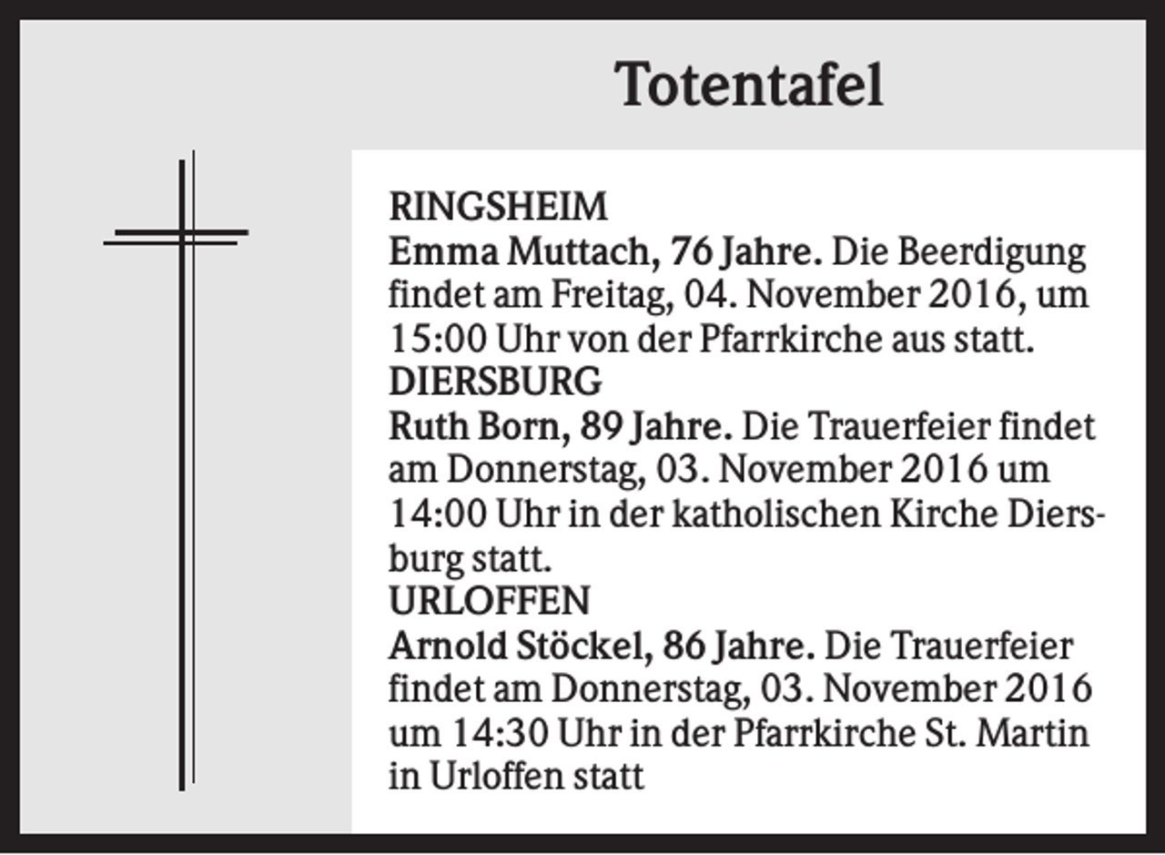 <p>Totentafel<br />RINGSHEIM<br />Emma Muttach, 76 Jahre. Die Beerdigung<br />findet am Freitag, 04. November 2016, um<br />15:00 Uhr von der Pfarrkirche aus statt.<br />DIERSBURG<br />Ruth Born, 89 Jahre. Die Trauerfeier findet<br />am Donnerstag, 03. November 2016 um<br />14:00 Uhr in der katholischen Kirche Diersburg statt.<br />URLOFFEN<br />Arnold Stöckel, 86 Jahre. Die Trauerfeier<br />findet am Donnerstag, 03. November 2016<br />um 14:30 Uhr in der Pfarrkirche St. Martin<br />in Urloffen statt</p>