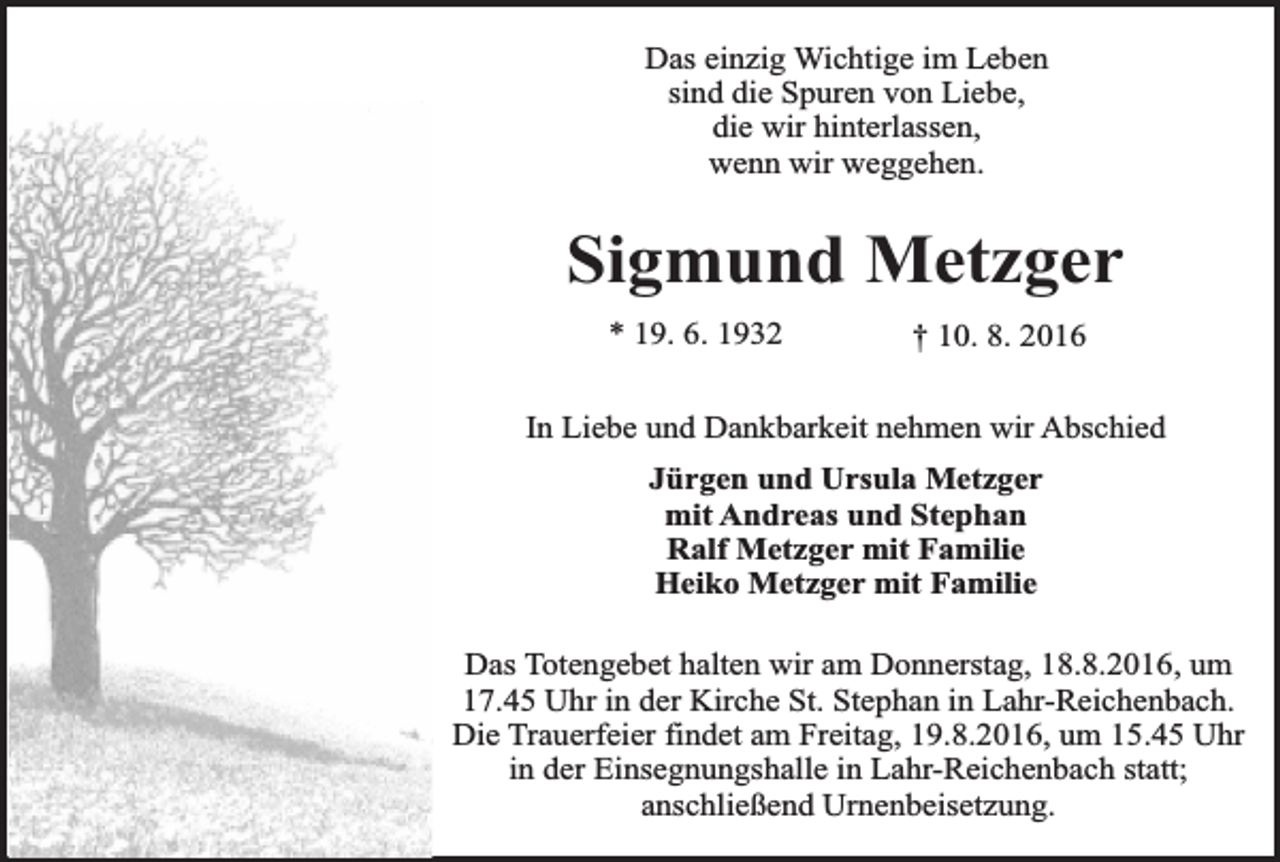 <p>Das einzig Wichtige im Leben<br />sind die Spuren von Liebe,<br />die wir hinterlassen,<br />wenn wir weggehen.</p><p>Sigmund Metzger<br />* 19. 6. 1932</p><p>† 10. 8. 2016</p><p>In Liebe und Dankbarkeit nehmen wir Abschied<br />Jürgen und Ursula Metzger<br />mit Andreas und Stephan<br />Ralf Metzger mit Familie<br />Heiko Metzger mit Familie<br />Das Totengebet halten wir am Donnerstag, 18.8.2016, um<br />17.45 Uhr in der Kirche St. Stephan in Lahr-Reichenbach.<br />Die Trauerfeier findet am Freitag, 19.8.2016, um 15.45 Uhr<br />in der Einsegnungshalle in Lahr-Reichenbach statt;<br />anschließend Urnenbeisetzung.</p>
