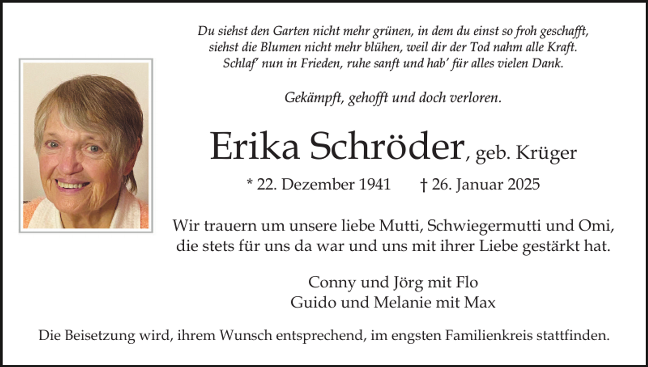 <p>Du siehst den Garten nicht mehr grünen, in dem du einst so froh geschafft,<br />siehst die Blumen nicht mehr blühen, weil dir der Tod nahm alle Kraft.<br />Schlaf’ nun in Frieden, ruhe sanft und hab’ für alles vielen Dank.</p><p>Gekämpft, gehofft und doch verloren.</p><p>Erika Schröder, geb. Krüger<br />* 22. Dezember 1941</p><p>† 26. Januar 2025</p><p>Wir trauern um unsere liebe Mutti, Schwiegermutti und Omi,<br />die stets für uns da war und uns mit ihrer Liebe gestärkt hat.<br />Conny und Jörg mit Flo<br />Guido und Melanie mit Max<br />Die Beisetzung wird, ihrem Wunsch entsprechend, im engsten Familienkreis stattfinden.</p>