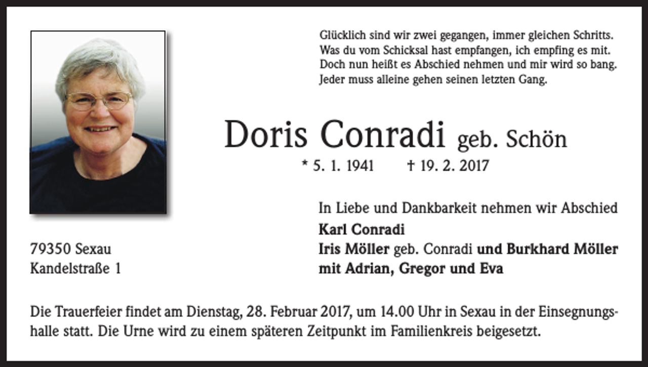 <p>Glücklich sind wir zwei gegangen, immer gleichen Schritts.<br />Was du vom Schicksal hast empfangen, ich empfing es mit.<br />Doch nun heißt es Abschied nehmen und mir wird so bang.<br />Jeder muss alleine gehen seinen letzten Gang.</p><p>Doris Conradi geb. Schön<br />* 5. 1. 1941 † 19. 2. 2019350 Sexau<br />Kandelstraße 1</p><p>In Liebe und Dankbarkeit nehmen wir Abschied<br />Karl Conradi<br />Iris Möller geb. Conradi und Burkhard Möller<br />mit Adrian, Gregor und Eva</p><p>Die Trauerfeier findet am Dienstag, 28. Februar 2017, um 14.00 Uhr in Sexau in der Einsegnungshalle statt. Die Urne wird zu einem späteren Zeitpunkt im Familienkreis beigesetzt.</p>
