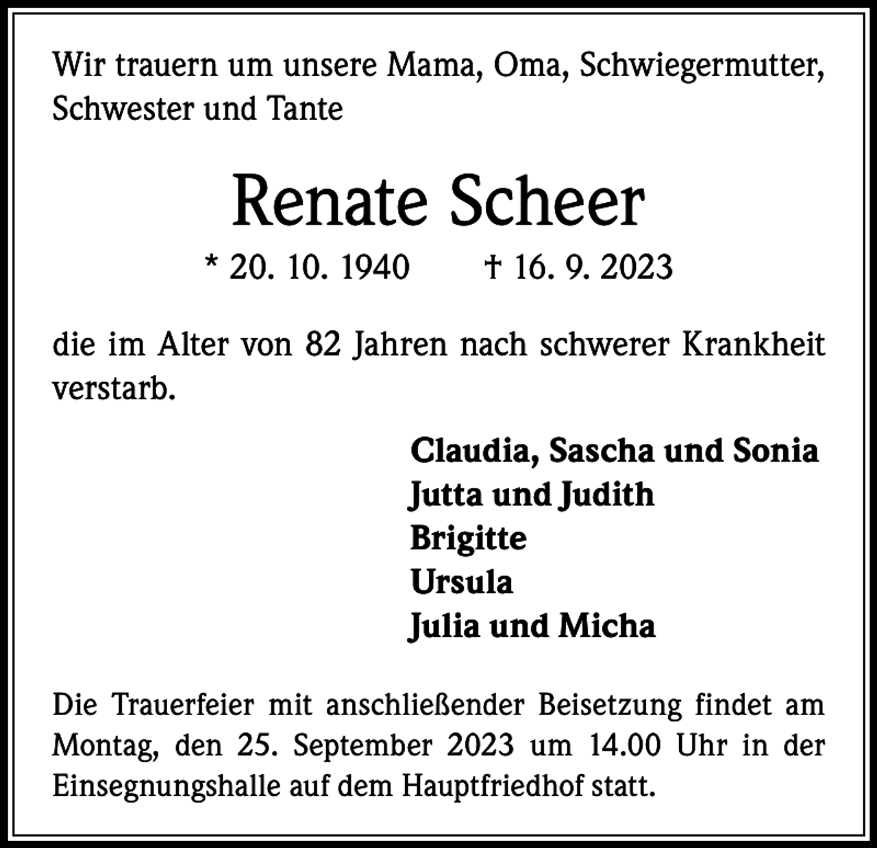 <p>Wir trauern um unsere Mama, Oma, Schwiegermutter,<br />Schwester und Tante</p><p>Renate Scheer<br />* 20. 10. 1940 † 16. 9. 2023<br />die im Alter von 82 Jahren nach schwerer Krankheit<br />verstarb.<br />Claudia, Sascha und Sonia<br />Jutta und Judith<br />Brigitte<br />Ursula<br />Julia und Micha<br />Die Trauerfeier mit anschließender Beisetzung findet am<br />Montag, den 25. September 2023 um 14.00 Uhr in der<br />­Einsegnungshalle auf dem Hauptfriedhof statt.</p>