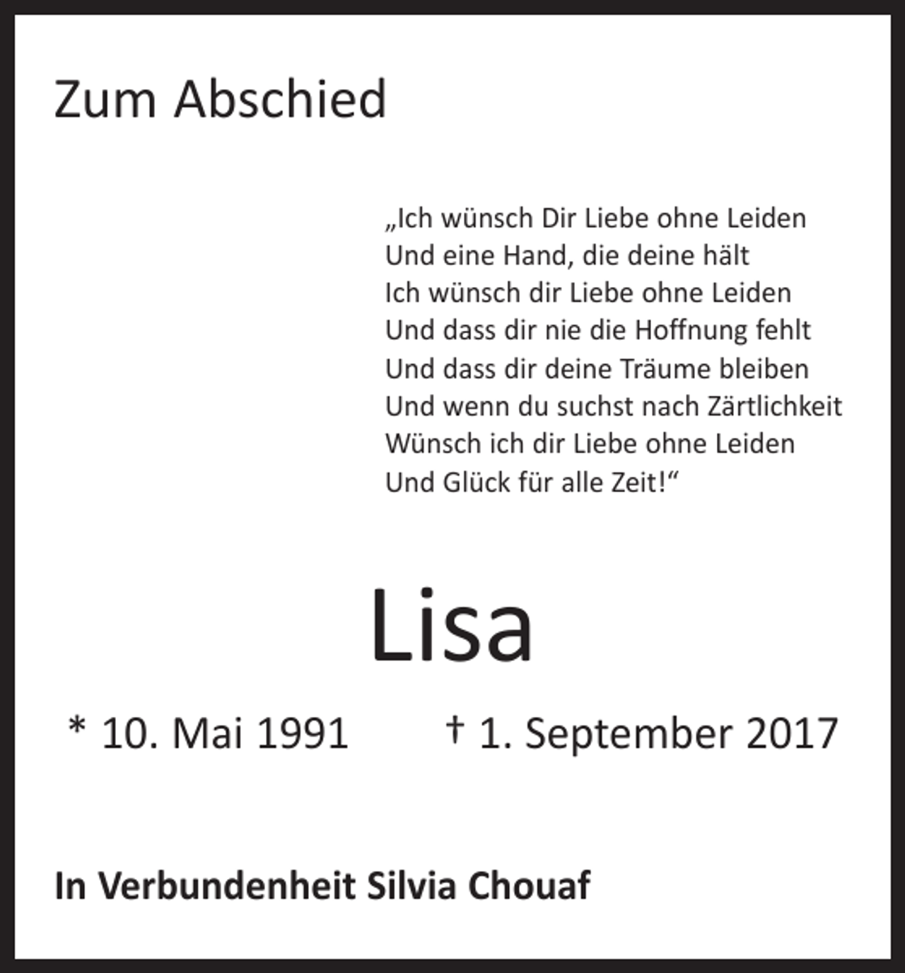 <p>Zum Abschied<br />„Ich wünsch Dir Liebe ohne Leiden<br />Und eine Hand, die deine hält<br />Ich wünsch dir Liebe ohne Leiden<br />Und dass dir nie die Hoffnung fehlt<br />Und dass dir deine Träume bleiben<br />Und wenn du suchst nach Zärtlichkeit<br />Wünsch ich dir Liebe ohne Leiden<br />Und Glück für alle Zeit!“</p><p>Lisa<br />* 10. Mai 1991 † 1. September 2017<br />In Verbundenheit Silvia Chouaf</p>