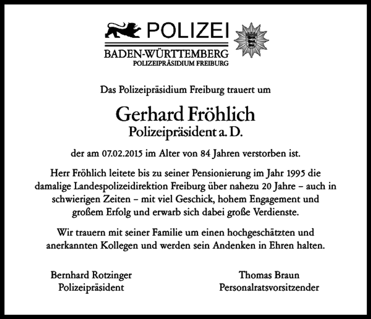 <p>BADEN-WÜRTTEMBERG<br />POLIZEIPRÄSIDIUM FREIBURG</p><p>Das Polizeipräsidium Freiburg trauert um</p><p>Gerhard Fröhlich<br />Polizeipräsident a. D.</p><p>der am 07.02.2015 im Alter von 84 Jahren verstorben ist.<br />Herr Fröhlich leitete bis zu seiner Pensionierung im Jahr 1995 die<br />damalige Landespolizeidirektion Freiburg über nahezu 20 Jahre – auch in<br />schwierigen Zeiten – mit viel Geschick, hohem Engagement und<br />großem Erfolg und erwarb sich dabei große Verdienste.<br />Wir trauern mit seiner Familie um einen hochgeschätzten und<br />anerkannten Kollegen und werden sein Andenken in Ehren halten.<br />Bernhard Rotzinger<br />Polizeipräsident</p><p>Thomas Braun<br />Personalratsvorsitzender</p>