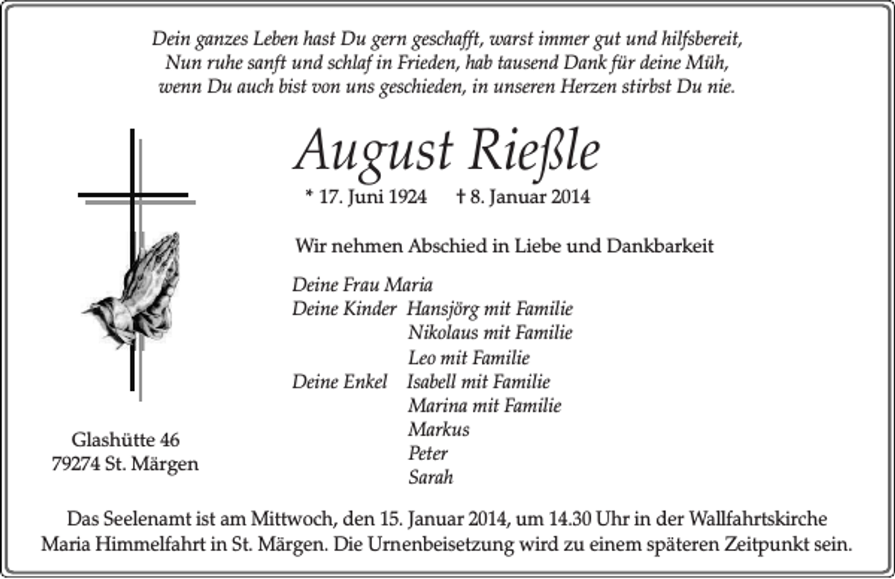 <p>Dein ganzes Leben hast Du gern geschafft, warst immer gut und hilfsbereit,<br />Nun ruhe sanft und schlaf in Frieden, hab tausend Dank für deine Müh,<br />wenn Du auch bist von uns geschieden, in unseren Herzen stirbst Du nie.</p><p>August Rießle<br />* 17. Juni 1924</p><p>† 8. Januar 2014</p><p>Wir nehmen Abschied in Liebe und Dankbarkeit</p><p>Glashütte 46<br />79274 St. Märgen</p><p>Deine Frau Maria<br />Deine Kinder Hansjörg mit Familie<br />Nikolaus mit Familie<br />Leo mit Familie<br />Deine Enkel Isabell mit Familie<br />Marina mit Familie<br />Markus<br />Peter<br />Sarah</p><p>Das Seelenamt ist am Mittwoch, den 15. Januar 2014, um 14.30 Uhr in der Wallfahrtskirche<br />Maria Himmelfahrt in St. Märgen. Die Urnenbeisetzung wird zu einem späteren Zeitpunkt sein.</p>