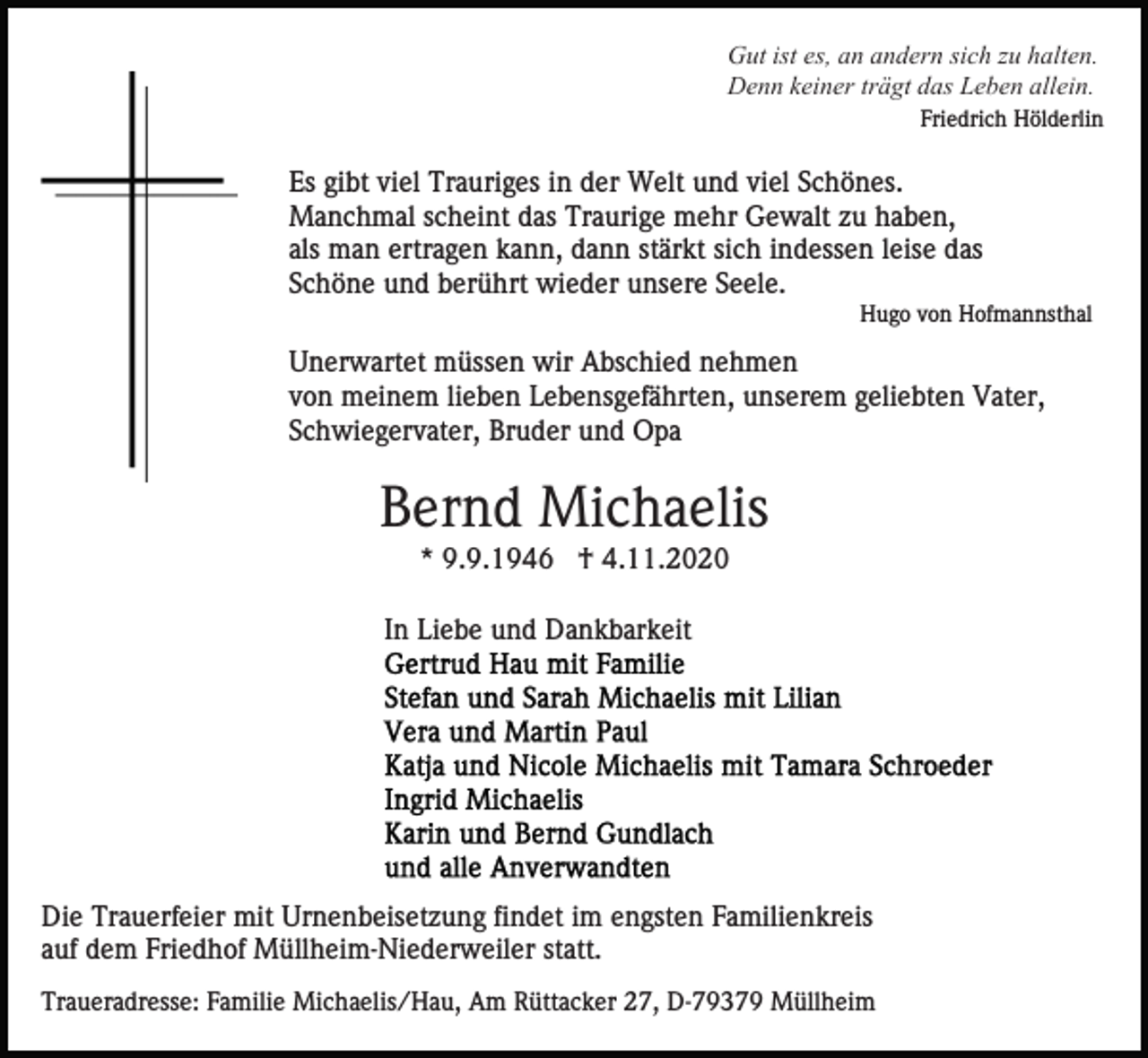 <p>Gut ist es, an andern sich zu halten.<br />Denn keiner trägt das Leben allein.<br />Friedrich Hölderlin</p><p>Es gibt viel Trauriges in der Welt und viel Schönes.<br />Manchmal scheint das Traurige mehr Gewalt zu haben,<br />als man ertragen kann, dann stärkt sich indessen leise das<br />Schöne und berührt wieder unsere Seele.<br />Hugo von Hofmannsthal</p><p>Unerwartet müssen wir Abschied nehmen<br />von meinem lieben Lebensgefährten, unserem geliebten Vater,<br />Schwiegervater, Bruder und Opa</p><p>Bernd Michaelis<br />* 9.9.1946 † 4.11.2020<br />In Liebe und Dankbarkeit</p><p>Die Trauerfeier mit Urnenbeisetzung findet im engsten Familienkreis<br />auf dem Friedhof Müllheim-Niederweiler statt.<br />Traueradresse: Familie Michaelis/Hau, Am Rüttacker 27, D-79379 Müllheim</p>