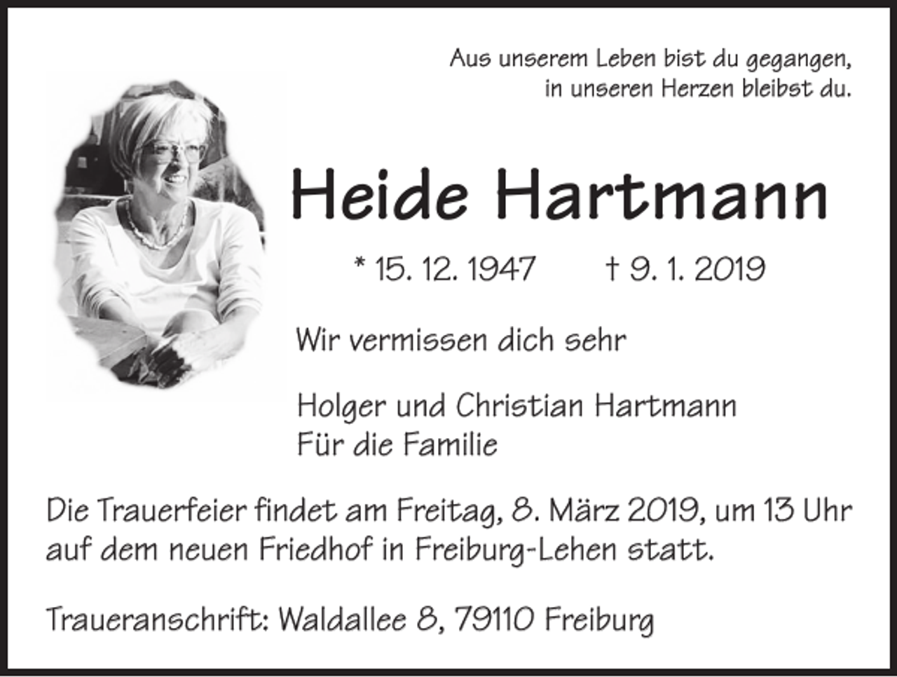 <p>Aus unserem Leben bist du gegangen,<br />in unseren Herzen bleibst du.</p><p>Heide Hartmann<br />* 15. 12. 1947 † 9. 1. 2019<br />Wir vermissen dich sehr<br />Holger und Christian Hartmann<br />Für die Familie<br />Die Trauerfeier findet am Freitag, 8. März 2019, um 13 Uhr<br />auf dem neuen Friedhof in Freiburg-Lehen statt.<br />Traueranschrift: Waldallee 8, 79110 Freiburg</p>