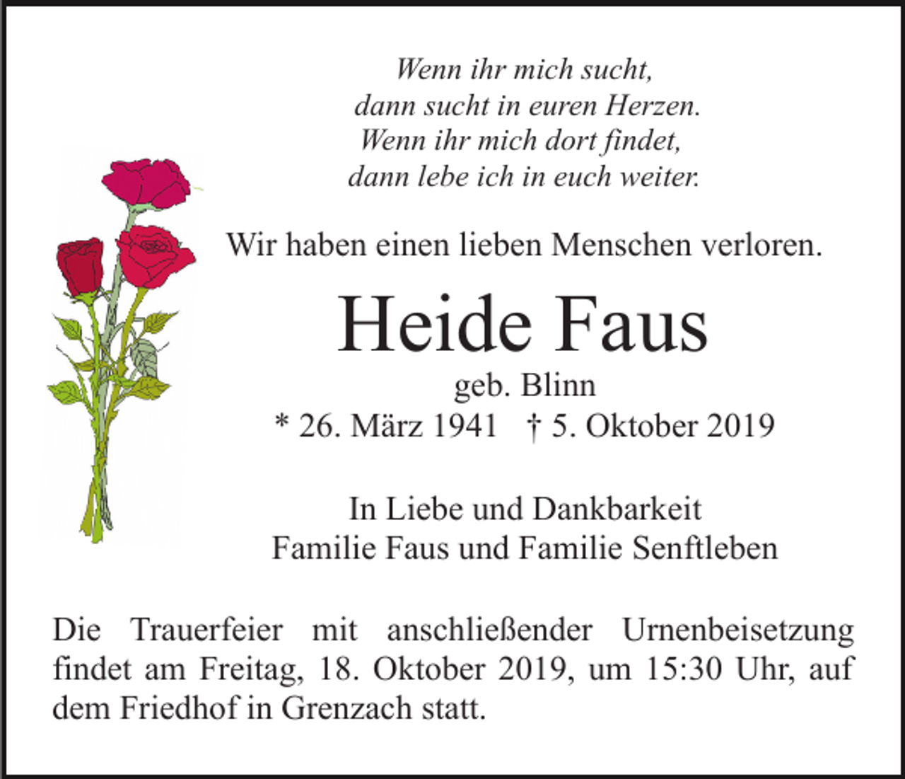 <p>Wenn ihr mich sucht,<br />dann sucht in euren Herzen.<br />Wenn ihr mich dort findet,<br />dann lebe ich in euch weiter.</p><p>Wir haben einen lieben Menschen verloren.</p><p>Heide Faus</p><p>geb. Blinn<br />* 26. März 1941 † 5. Oktober 2019<br />In Liebe und Dankbarkeit<br />Familie Faus und Familie Senftleben<br />Die Trauerfeier mit anschließender Urnenbeisetzung<br />findet am Freitag, 18. Oktober 2019, um 15:30 Uhr, auf<br />dem Friedhof in Grenzach statt.</p>