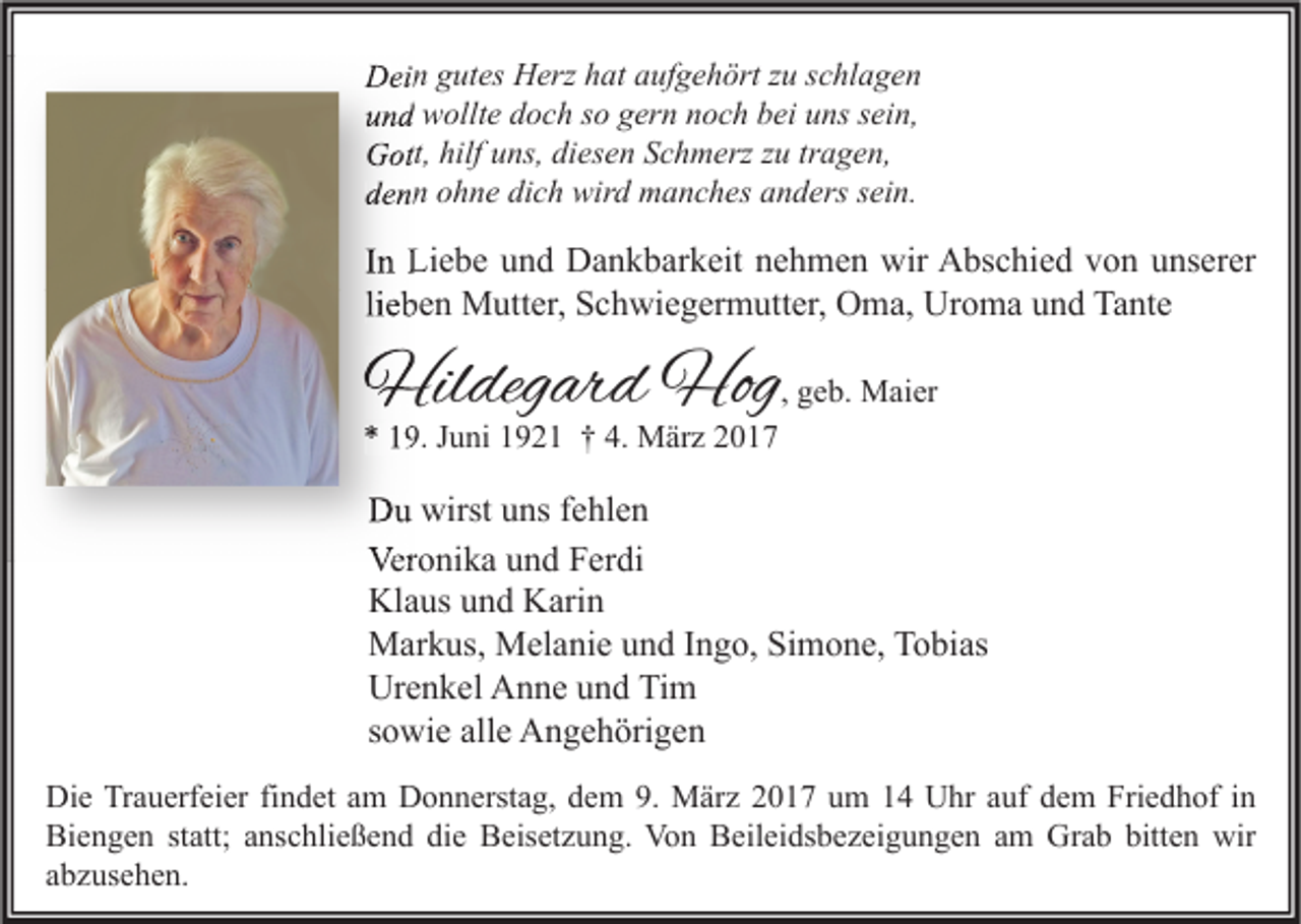 <p>Dein gutes Herz hat aufgehört zu schlagen<br />und wollte doch so gern noch bei uns sein,<br />Gott, hilf uns, diesen Schmerz zu tragen,<br />denn ohne dich wird manches anders sein.</p><p>In Liebe und Dankbarkeit nehmen wir Abschied von unserer<br />lieben Mutter, Schwiegermutter, Oma, Uroma und Tante</p><p>Hildegard Hog, geb. Maier</p><p>* 19. Juni 1921 † 4. März 2017</p><p>Du wirst uns fehlen<br />Veronika und Ferdi<br />Klaus und Karin<br />Markus, Melanie und Ingo, Simone, Tobias<br />Urenkel Anne und Tim<br />sowie alle Angehörigen<br />Die Trauerfeier findet am Donnerstag, dem 9. März 2017 um 14 Uhr auf dem Friedhof in<br />Biengen statt; anschließend die Beisetzung. Von Beileidsbezeigungen am Grab bitten wir<br />abzusehen.</p>