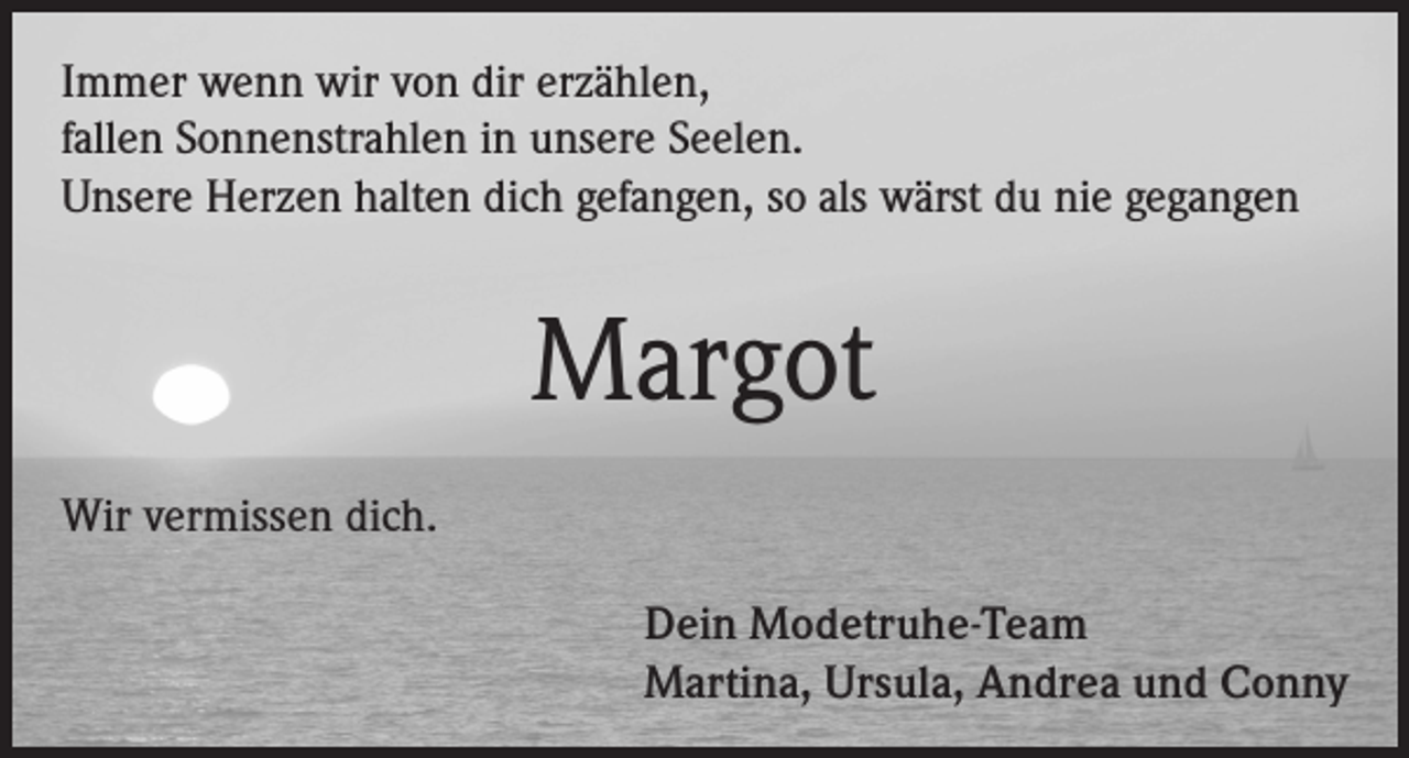 <p>Immer wenn wir von dir erzählen,<br />fallen Sonnenstrahlen in unsere Seelen.<br />Unsere Herzen halten dich gefangen, so als wärst du nie gegangen</p><p>Margot<br />Wir vermissen dich.<br />Dein Modetruhe-Team<br />Martina, Ursula, Andrea und Conny</p>