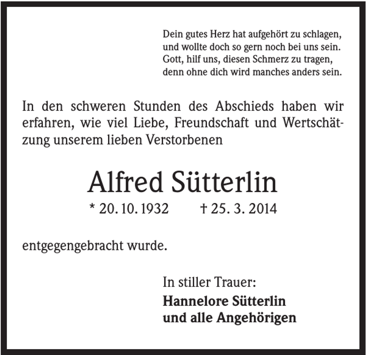 <p>Dein gutes Herz hat aufgehört zu schlagen,<br />und wollte doch so gern noch bei uns sein.<br />Gott, hilf uns, diesen Schmerz zu tragen,<br />denn ohne dich wird manches anders sein.</p><p>In den schweren Stunden des Abschieds haben wir<br />erfahren, wie viel Liebe, Freundschaft und Wertschätzung unserem lieben Verstorbenen</p><p>Alfred Sütterlin<br />* 20. 10. 1932</p><p>† 25. 3. 2014</p><p>entgegengebracht wurde.<br />In stiller Trauer:<br />Hannelore Sütterlin<br />und alle Angehörigen</p>