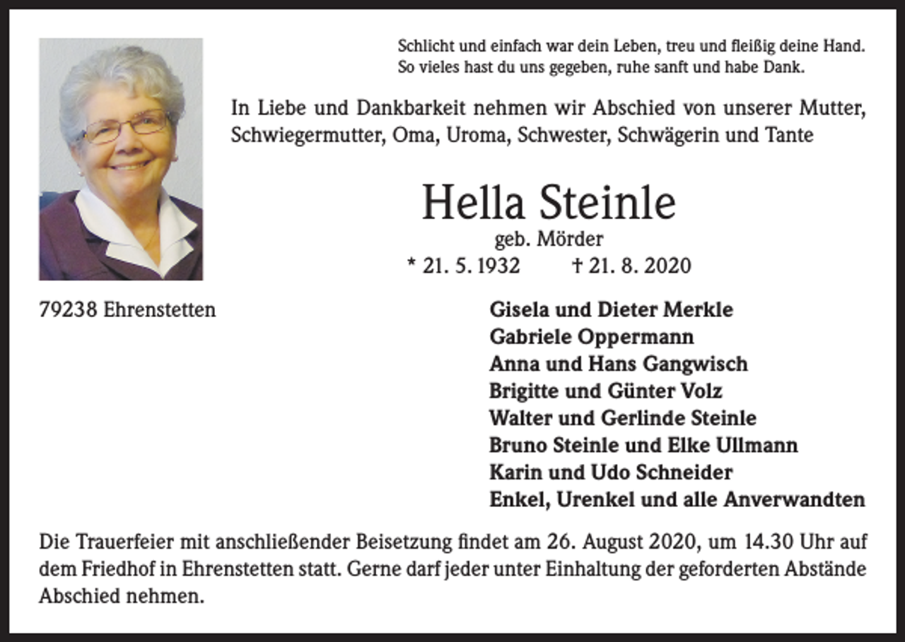 <p>Schlicht und einfach war dein Leben, treu und fleißig deine Hand.<br />So vieles hast du uns gegeben, ruhe sanft und habe Dank.</p><p>In Liebe und Dankbarkeit nehmen wir Abschied von unserer Mutter,<br />Schwiegermutter, Oma, Uroma, Schwester, Schwägerin und Tante</p><p>Hella Steinle</p><p>geb. Mörder<br />* 21. 5. 1932<br />† 21. 8. 2020<br />79238 Ehrenstetten Gisela und Dieter Merkle<br />Gabriele Oppermann<br />Anna und Hans Gangwisch<br />Brigitte und Günter Volz<br />Walter und Gerlinde Steinle<br />Bruno Steinle und Elke Ullmann<br />Karin und Udo Schneider<br />Enkel, Urenkel und alle Anverwandten<br />Die Trauerfeier mit anschließender Beisetzung findet am 26. August 2020, um 14.30 Uhr auf<br />dem Friedhof in Ehrenstetten statt. Gerne darf jeder unter Einhaltung der geforderten Abstände<br />Abschied nehmen.</p>