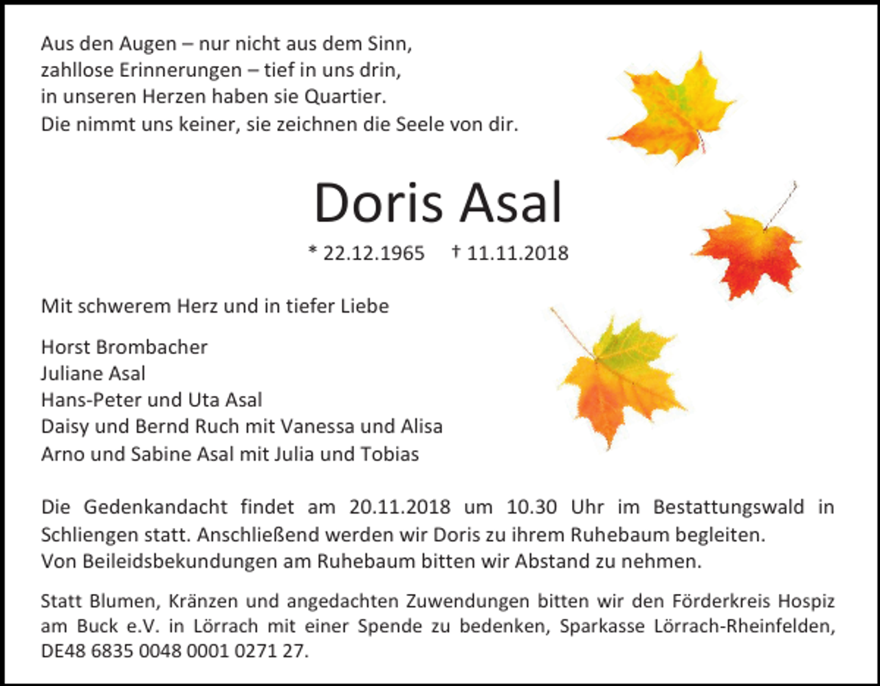 <p>Aus den Augen – nur nicht aus dem Sinn,<br />zahllose Erinnerungen – tief in uns drin,<br />in unseren Herzen haben sie Quartier.<br />Die nimmt uns keiner, sie zeichnen die Seele von dir.</p><p>Doris Asal<br />* 22.12.1965</p><p>† 11.11.2018</p><p>Mit schwerem Herz und in tiefer Liebe<br />Horst Brombacher<br />Juliane Asal<br />Hans-Peter und Uta Asal<br />Daisy und Bernd Ruch mit Vanessa und Alisa<br />Arno und Sabine Asal mit Julia und Tobias<br />Die Gedenkandacht findet am 20.11.2018 um 10.30 Uhr im Bestattungswald in<br />Schliengen statt. Anschließend werden wir Doris zu ihrem Ruhebaum begleiten.<br />Von Beileidsbekundungen am Ruhebaum bitten wir Abstand zu nehmen.<br />Statt Blumen, Kränzen und angedachten Zuwendungen bitten wir den Förderkreis Hospiz<br />am Buck e.V. in Lörrach mit einer Spende zu bedenken, Sparkasse Lörrach-Rheinfelden,<br />DE48 6835 0048 0001 0271 27.</p>