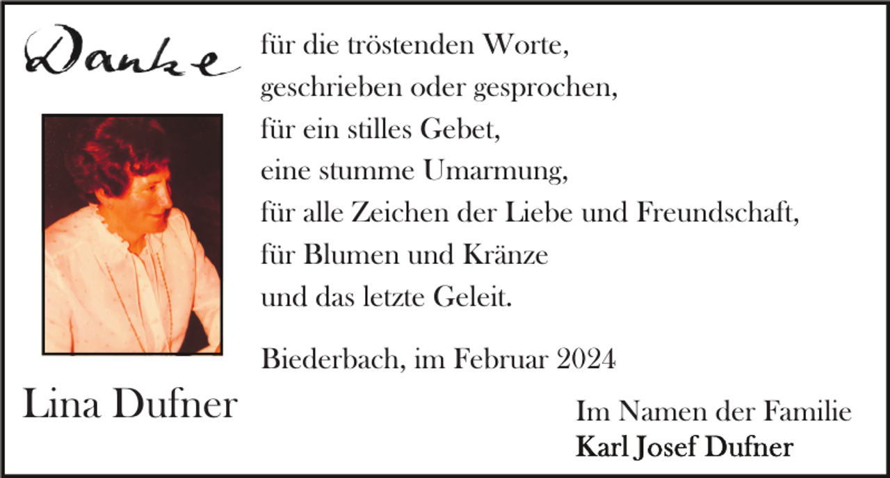 <p>für die tröstenden Worte,<br />geschrieben oder gesprochen,<br />für ein stilles Gebet,<br />eine stumme Umarmung,<br />für alle Zeichen der Liebe und Freundschaft,<br />für Blumen und Kränze<br />und das letzte Geleit.<br />Biederbach, im Februar 2024</p><p>Lina Dufner</p><p>Im Namen der Familie</p>