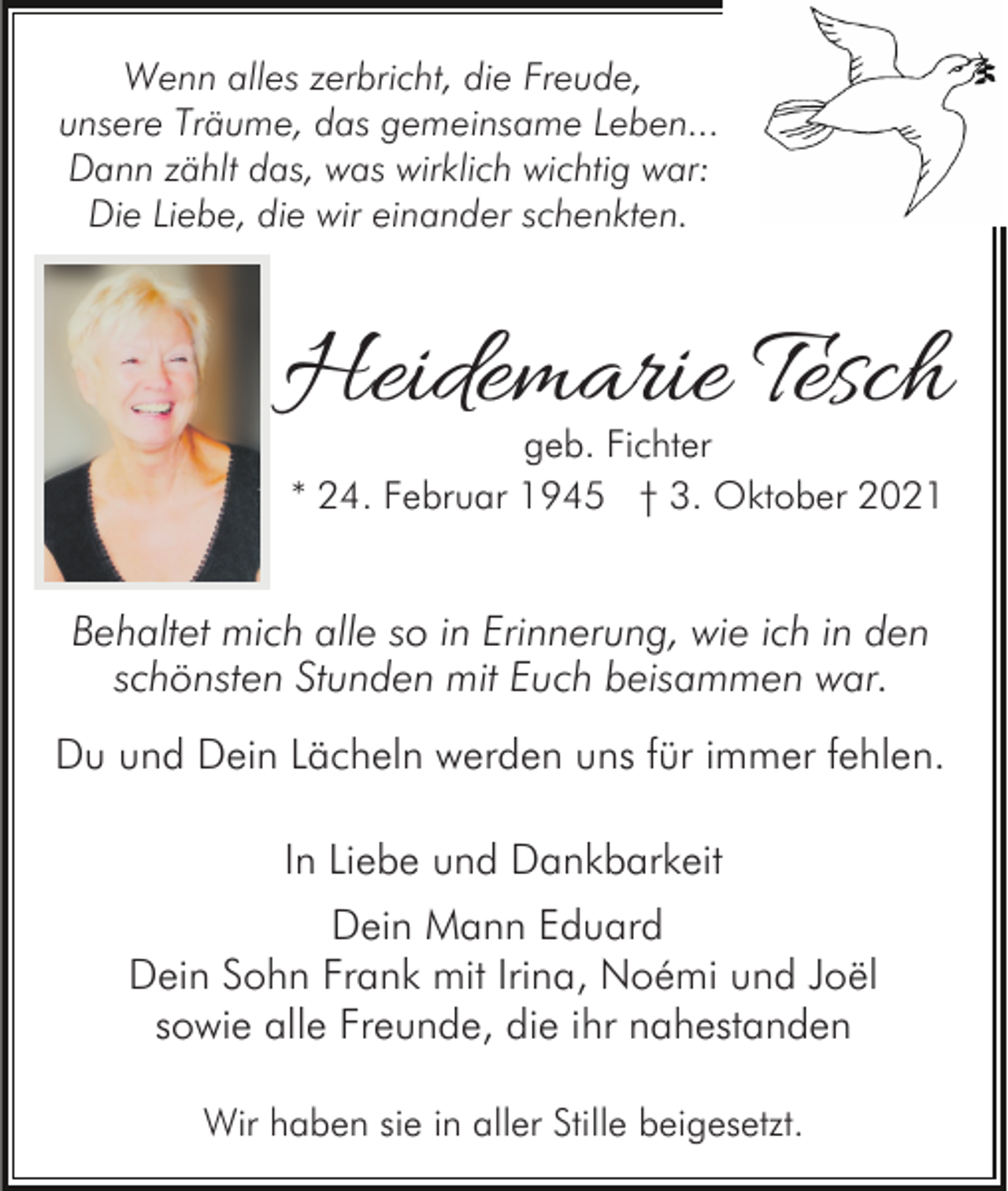 <p>Wenn alles zerbricht, die Freude,<br />unsere Träume, das gemeinsame Leben...<br />Dann zählt das, was wirklich wichtig war:<br />Die Liebe, die wir einander schenkten.</p><p>Heidemarie Tesch<br />geb. Fichter<br />* 24. Februar 1945 † 3. Oktober 2021</p><p>Behaltet mich alle so in Erinnerung, wie ich in den<br />schönsten Stunden mit Euch beisammen war.<br />Du und Dein Lächeln werden uns für immer fehlen.<br />In Liebe und Dankbarkeit<br />Dein Mann Eduard<br />Dein Sohn Frank mit Irina, Noémi und Joël<br />sowie alle Freunde, die ihr nahestanden<br />Wir haben sie in aller Stille beigesetzt.</p>