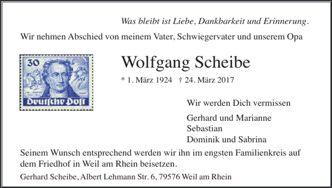 <p>Was bleibt ist Liebe, Dankbarkeit und Erinnerung.<br />Wir nehmen Abschied von meinem Vater, Schwiegervater und unserem Opa</p><p>Wolfgang Scheibe<br />* 1. März 1924 † 24. März 2017</p><p>Wir werden Dich vermissen<br />Gerhard und Marianne<br />Sebastian<br />Dominik und Sabrina<br />Seinem Wunsch entsprechend werden wir ihn im engsten Familienkreis auf<br />dem Friedhof in Weil am Rhein beisetzen.<br />Gerhard Scheibe, Albert Lehmann Str. 6, 79576 Weil am Rhein</p>