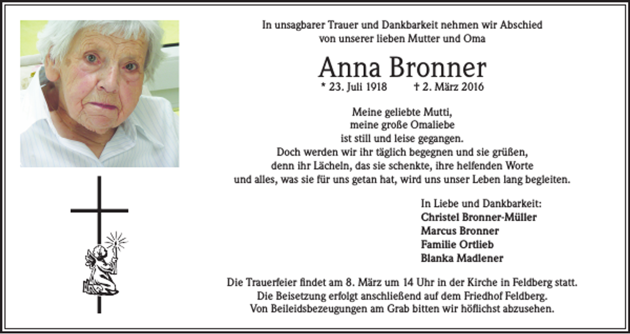 <p>In unsagbarer Trauer und Dankbarkeit nehmen wir Abschied<br />von unserer lieben Mutter und Oma</p><p>Anna Bronner<br />* 23. Juli 1918</p><p>† 2. März 2016</p><p>Meine geliebte Mutti,<br />meine große Omaliebe<br />ist still und leise gegangen.<br />Doch werden wir ihr täglich begegnen und sie grüßen,<br />denn ihr Lächeln, das sie schenkte, ihre helfenden Worte<br />und alles, was sie für uns getan hat, wird uns unser Leben lang begleiten.<br />In Liebe und Dankbarkeit:<br />Christel Bronner-Müller<br />Marcus Bronner<br />Familie Ortlieb<br />Blanka Madlener<br />Die Trauerfeier findet am 8. März um 14 Uhr in der Kirche in Feldberg statt.<br />Die Beisetzung erfolgt anschließend auf dem Friedhof Feldberg.<br />Von Beileidsbezeugungen am Grab bitten wir höflichst abzusehen.</p>