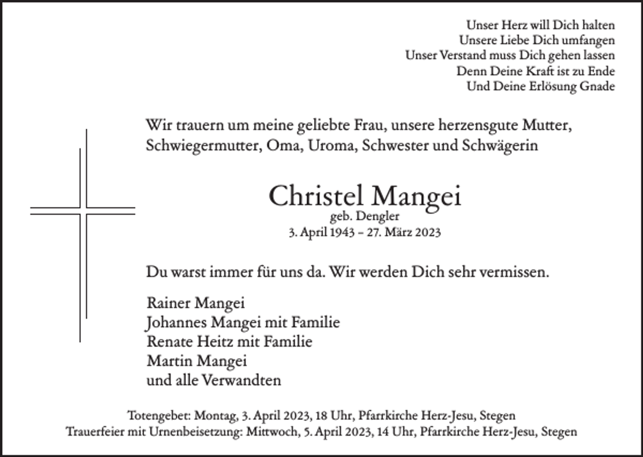 <p>Unser Herz will Dich halten<br />Unsere Liebe Dich umfangen<br />Unser Verstand muss Dich gehen lassen<br />Denn Deine Kraft ist zu Ende<br />Und Deine Erlösung Gnade</p><p>Wir trauern um meine geliebte Frau, unsere herzensgute Mutter,<br />Schwiegermutter, Oma, Uroma, Schwester und Schwägerin</p><p>Christel Mangei<br />geb. Dengler<br />3. April 1943 – 27. März 2023</p><p>Du warst immer für uns da. Wir werden Dich sehr vermissen.<br />Rainer Mangei<br />Johannes Mangei mit Familie<br />Renate Heitz mit Familie<br />Martin Mangei<br />und alle Verwandten<br />Totengebet: Montag, 3. April 2023, 18 Uhr, Pfarrkirche Herz-Jesu, Stegen<br />Trauerfeier mit Urnenbeisetzung: Mittwoch, 5. April 2023, 14 Uhr, Pfarrkirche Herz-Jesu, Stegen</p>
