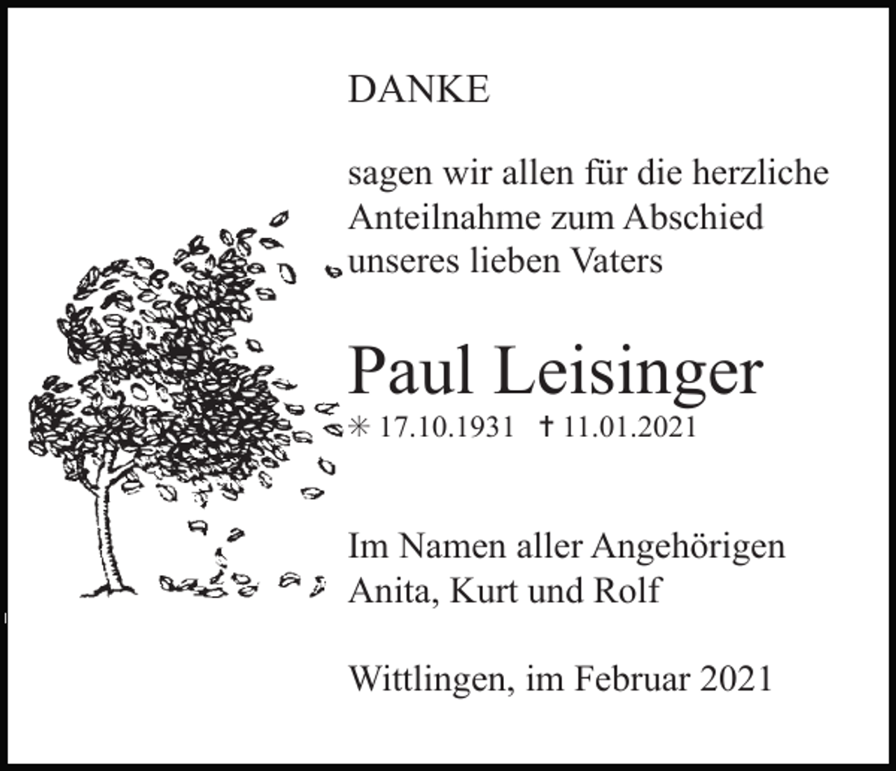 <p>DANKE<br />sagen wir allen für die herzliche<br />Anteilnahme zum Abschied<br />unseres lieben Vaters</p><p>Paul Leisinger<br />✳ 17.10.1931 ✝ 11.01.2021</p><p>Im Namen aller Angehörigen<br />Anita, Kurt und Rolf</p><p>Tod085.eps</p><p>Wittlingen, im Februar 2021</p>