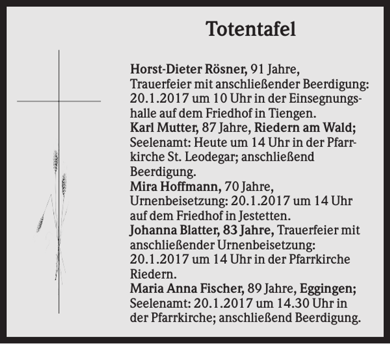 <p>Totentafel<br />Horst-Dieter Rösner, 91 Jahre,<br />Trauerfeier mit anschließender Beerdigung:<br />20.1.2017 um 10 Uhr in der Einsegnungshalle auf dem Friedhof in Tiengen.<br />Karl Mutter, 87 Jahre, Riedern am Wald;<br />Seelenamt: Heute um 14 Uhr in der Pfarrkirche St. Leodegar; anschließend<br />Beerdigung.<br />Mira Hoffmann, 70 Jahre,<br />Urnenbeisetzung: 20.1.2017 um 14 Uhr<br />auf dem Friedhof in Jestetten.<br />Johanna Blatter, 83 Jahre, Trauerfeier mit<br />anschließender Urnenbeisetzung:<br />20.1.2017 um 14 Uhr in der Pfarrkirche<br />Riedern.<br />Maria Anna Fischer, 89 Jahre, Eggingen;<br />Seelenamt: 20.1.2017 um 14.30 Uhr in<br />der Pfarrkirche; anschließend Beerdigung.</p>
