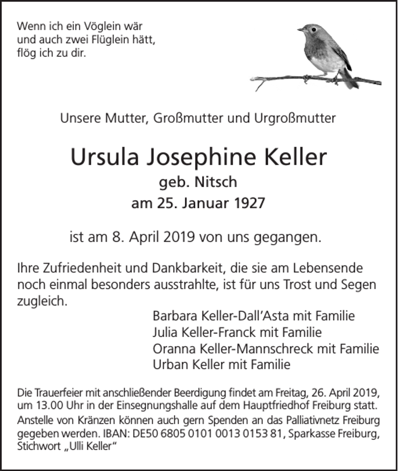 <p>Wenn ich ein Vöglein wär<br />und auch zwei Flüglein hätt,<br />flög ich zu dir.</p><p>Unsere Mutter, Großmutter und Urgroßmutter</p><p>Ursula Josephine Keller<br />geb. Nitsch<br />am 25. Januar 1927<br />ist am 8. April 2019 von uns gegangen.<br />Ihre Zufriedenheit und Dankbarkeit, die sie am Lebensende<br />noch einmal besonders ausstrahlte, ist für uns Trost und Segen<br />zugleich.<br />Barbara Keller-Dall’Asta mit Familie<br />Julia Keller-Franck mit Familie<br />Oranna Keller-Mannschreck mit Familie<br />Urban Keller mit Familie<br />Die Trauerfeier mit anschließender Beerdigung findet am Freitag, 26. April 2019,<br />um 13.00 Uhr in der Einsegnungshalle auf dem Hauptfriedhof Freiburg statt.<br />Anstelle von Kränzen können auch gern Spenden an das Palliativnetz Freiburg<br />gegeben werden. IBAN: DE50 6805 0101 0013 0153 81, Sparkasse Freiburg,<br />Stichwort „Ulli Keller“</p>