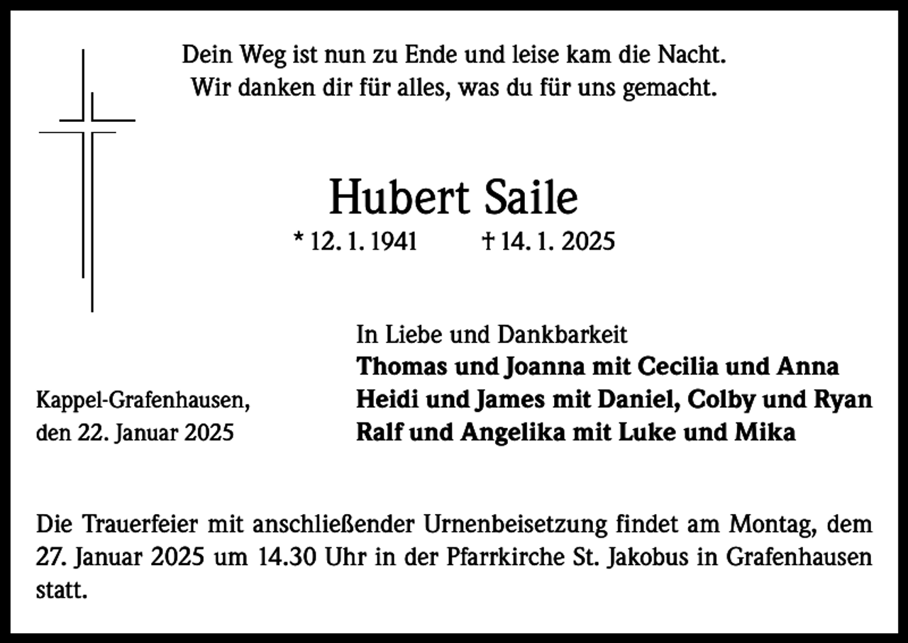 <p>Dein Weg ist nun zu Ende und leise kam die Nacht.<br />Wir danken dir für alles, was du für uns gemacht.</p><p>Hubert Saile</p><p>* 12. 1. 1941</p><p>Kappel-Grafenhausen,<br />den 22. Januar 2025</p><p>† 14. 1. 2025</p><p>In Liebe und Dankbarkeit<br />Thomas und Joanna mit Cecilia und Anna<br />Heidi und James mit Daniel, Colby und Ryan<br />Ralf und Angelika mit Luke und Mika</p><p>Die Trauerfeier mit anschließender Urnenbeisetzung findet am Montag, dem<br />27. Januar 2025 um 14.30 Uhr in der Pfarrkirche St. Jakobus in Grafenhausen<br />statt.</p>