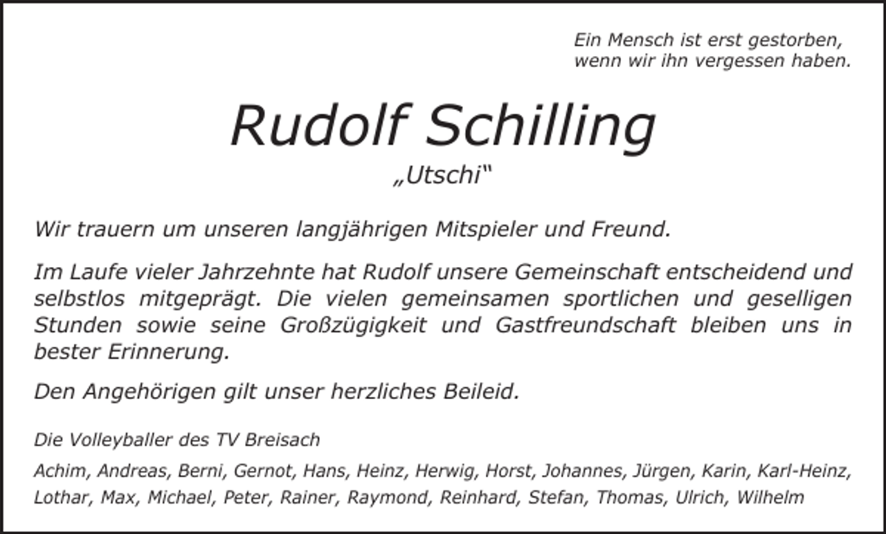 <p>Ein Mensch ist erst gestorben,<br />wenn wir ihn vergessen haben.</p><p>Rudolf Schilling<br />„Utschi“</p><p>Wir trauern um unseren langjährigen Mitspieler und Freund.<br />Im Laufe vieler Jahrzehnte hat Rudolf unsere Gemeinschaft entscheidend und<br />selbstlos mitgeprägt. Die vielen gemeinsamen sportlichen und geselligen<br />Stunden sowie seine Großzügigkeit und Gastfreundschaft bleiben uns in<br />bester Erinnerung.<br />Den Angehörigen gilt unser herzliches Beileid.<br />Die Volleyballer des TV Breisach<br />Achim, Andreas, Berni, Gernot, Hans, Heinz, Herwig, Horst, Johannes, Jürgen, Karin, Karl-Heinz,<br />Lothar, Max, Michael, Peter, Rainer, Raymond, Reinhard, Stefan, Thomas, Ulrich, Wilhelm</p>