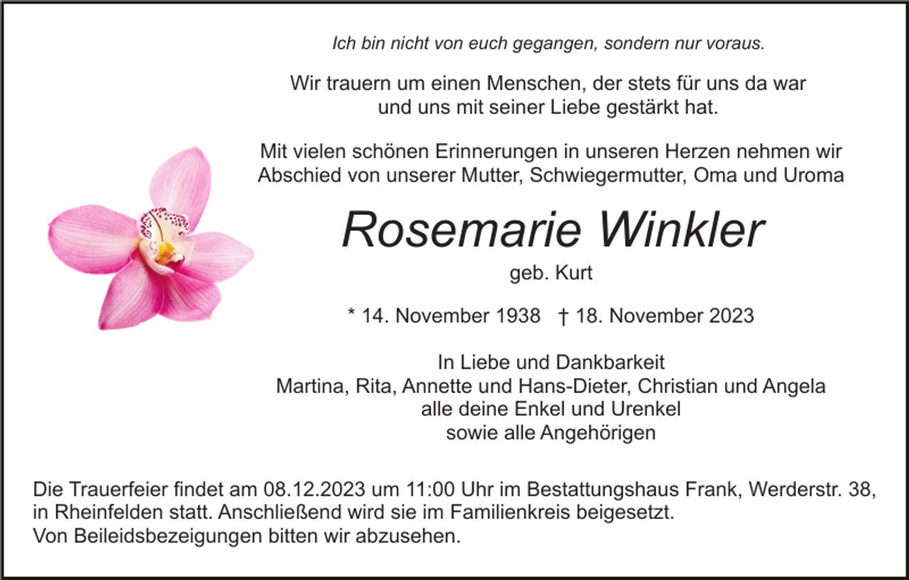<p>Ich bin nicht von euch gegangen, sondern nur voraus.</p><p>Wir trauern um einen Menschen, der stets für uns da war<br />und uns mit seiner Liebe gestärkt hat.<br />Mit vielen schönen Erinnerungen in unseren Herzen nehmen wir<br />Abschied von unserer Mutter, Schwiegermutter, Oma und Uroma</p><p>Rosemarie Winkler<br />geb. Kurt<br />* 14. November 1938 † 18. November 2023<br />In Liebe und Dankbarkeit<br />Martina, Rita, Annette und Hans-Dieter, Christian und Angela<br />alle deine Enkel und Urenkel<br />sowie alle Angehörigen<br />Die Trauerfeier findet am 08.12.2023 um 11:00 Uhr im Bestattungshaus Frank, Werderstr. 38,<br />in Rheinfelden statt. Anschließend wird sie im Familienkreis beigesetzt.<br />Von Beileidsbezeigungen bitten wir abzusehen.</p>