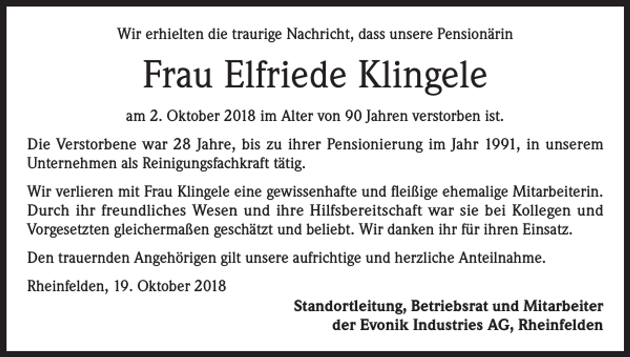 <p>Wir erhielten die traurige Nachricht, dass unsere Pensionärin</p><p>Frau Elfriede Klingele<br />am 2. Oktober 2018 im Alter von 90 Jahren verstorben ist.<br />Die Verstorbene war 28 Jahre, bis zu ihrer Pensionierung im Jahr 1991, in unserem<br />Unternehmen als Reinigungsfachkraft tätig.<br />Wir verlieren mit Frau Klingele eine gewissenhafte und fleißige ehemalige Mitarbeiterin.<br />Durch ihr freundliches Wesen und ihre Hilfsbereitschaft war sie bei Kollegen und<br />Vorgesetzten gleichermaßen geschätzt und beliebt. Wir danken ihr für ihren Einsatz.<br />Den trauernden Angehörigen gilt unsere aufrichtige und herzliche Anteilnahme.<br />Rheinfelden, 19. Oktober 2018<br />Standortleitung, Betriebsrat und Mitarbeiter<br />der Evonik Industries AG, Rheinfelden</p>