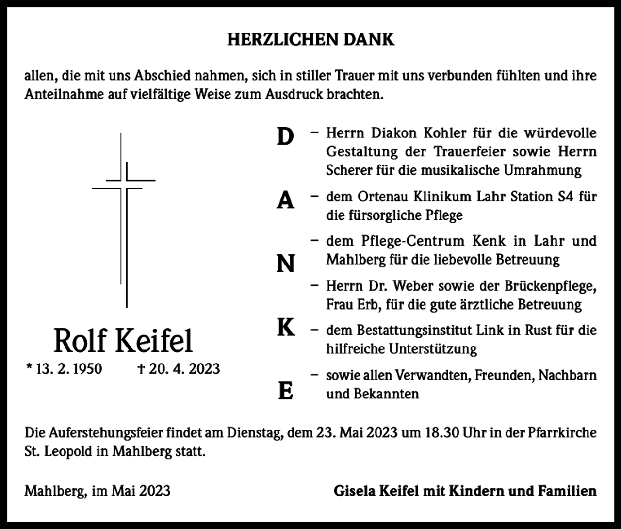 <p>HERZLICHEN DANK<br />allen, die mit uns Abschied nahmen, sich in stiller Trauer mit uns verbunden fühlten und ihre<br />Anteilnahme auf vielfältige Weise zum Ausdruck brachten.</p><p>D</p><p>– Herrn Diakon Kohler für die würdevolle<br />Gestaltung der Trauerfeier sowie Herrn<br />Scherer für die musikalische Umrahmung</p><p>A</p><p>– dem Ortenau Klinikum Lahr Station S4 für<br />die fürsorgliche Pflege</p><p>N</p><p>Rolf Keifel</p><p>* 13. 2. 1950</p><p>† 20. 4. 2023</p><p>K<br />E</p><p>– dem Pflege-Centrum Kenk in Lahr und<br />Mahlberg für die liebevolle Betreuung<br />– Herrn Dr. Weber sowie der Brückenpflege,<br />Frau Erb, für die gute ärztliche Betreuung<br />– dem Bestattungsinstitut Link in Rust für die<br />hilfreiche Unterstützung<br />– sowie allen Verwandten, Freunden, Nachbarn<br />und Bekannten</p><p>Die Auferstehungsfeier findet am Dienstag, dem 23. Mai 2023 um 18.30 Uhr in der Pfarrkirche<br />St. Leopold in Mahlberg statt.<br />Mahlberg, im Mai 2023</p><p>Gisela Keifel mit Kindern und Familien</p>