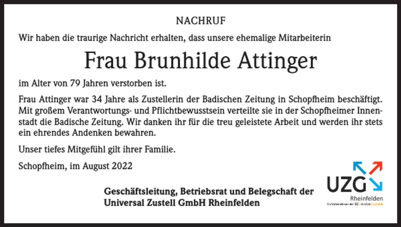 <p>NACHRUF<br />Wir haben die traurige Nachricht erhalten, dass unsere ehemalige Mitarbeiterin</p><p>Frau Brunhilde Attinger<br />im Alter von 79 Jahren verstorben ist.<br />Frau Attinger war 34 Jahre als Zustellerin der Badischen Zeitung in Schopfheim ­beschäftigt.<br />Mit großem Verantwortungs- und Pflichtbewusstsein verteilte sie in der Schopfheimer Innenstadt die Badische Zeitung. Wir danken ihr für die treu geleistete Arbeit und werden ihr stets<br />ein ehrendes Andenken bewahren.<br />Unser tiefes Mit­gefühl gilt ihrer Familie.<br />Schopfheim, im August 2022<br />Geschäftsleitung, Betriebsrat und Belegschaft der<br />Universal Zustell GmbH Rheinfelden</p><p>Rheinfelden</p>